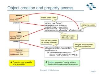 Page 7
Object creation and property access
Copyright © 2018 Ed Seidewitz
order = new Order();
order.product = aProduct;
order.quantity = aQuantity;
order.amount = aQuantity * aProduct.price;
Create a new Order.
Set the properties
of the new order.
aCustomer.orders->add(order);
totalAmount =
aCustomer.orders.amount->
reduce RealFunctions::'+' ?? 0.0;
Add the new order to
an existing customer.
Navigate associations to
compute total amount.
 A reduce expression “inserts” a binary
function into the elements of a sequence.
 Properties must be public
to be accessible.
A property access
 