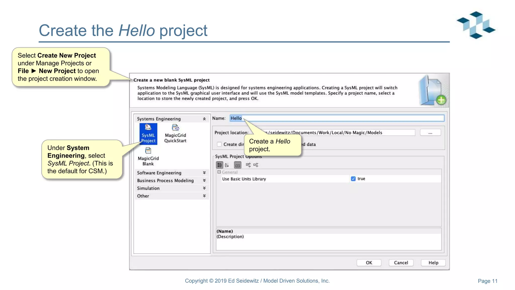 Page 11
Create the Hello project
Select Create New Project
under Manage Projects or
File ► New Project to open
the project creation window.
Create a Hello
project.
Copyright © 2019 Ed Seidewitz / Model Driven Solutions, Inc.
Under System
Engineering, select
SysML Project. (This is
the default for CSM.)
 
