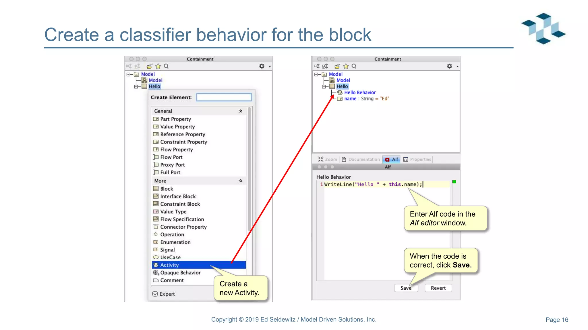 Page 16
Create a classifier behavior for the block
Copyright © 2019 Ed Seidewitz / Model Driven Solutions, Inc.
Create a
new Activity.
Enter Alf code in the
Alf editor window.
When the code is
correct, click Save.
 