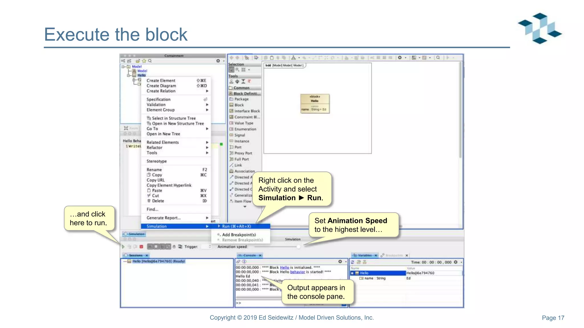 Page 17
Execute the block
Right click on the
Activity and select
Simulation ► Run.
Set Animation Speed
to the highest level…
…and click
here to run.
Output appears in
the console pane.
Copyright © 2019 Ed Seidewitz / Model Driven Solutions, Inc.
 