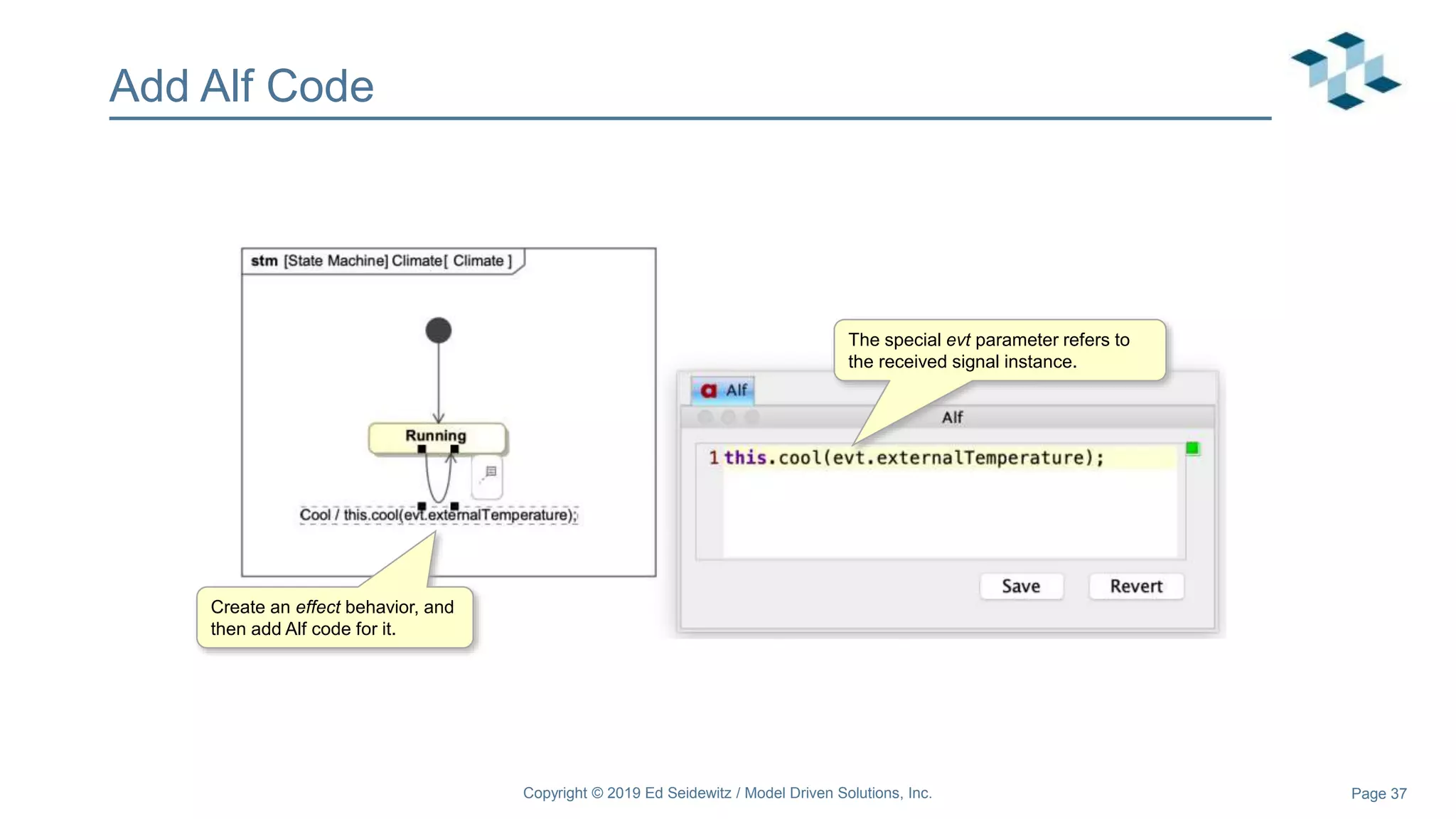 Page 37
Add Alf Code
Create an effect behavior, and
then add Alf code for it.
The special evt parameter refers to
the received signal instance.
Copyright © 2019 Ed Seidewitz / Model Driven Solutions, Inc.
 