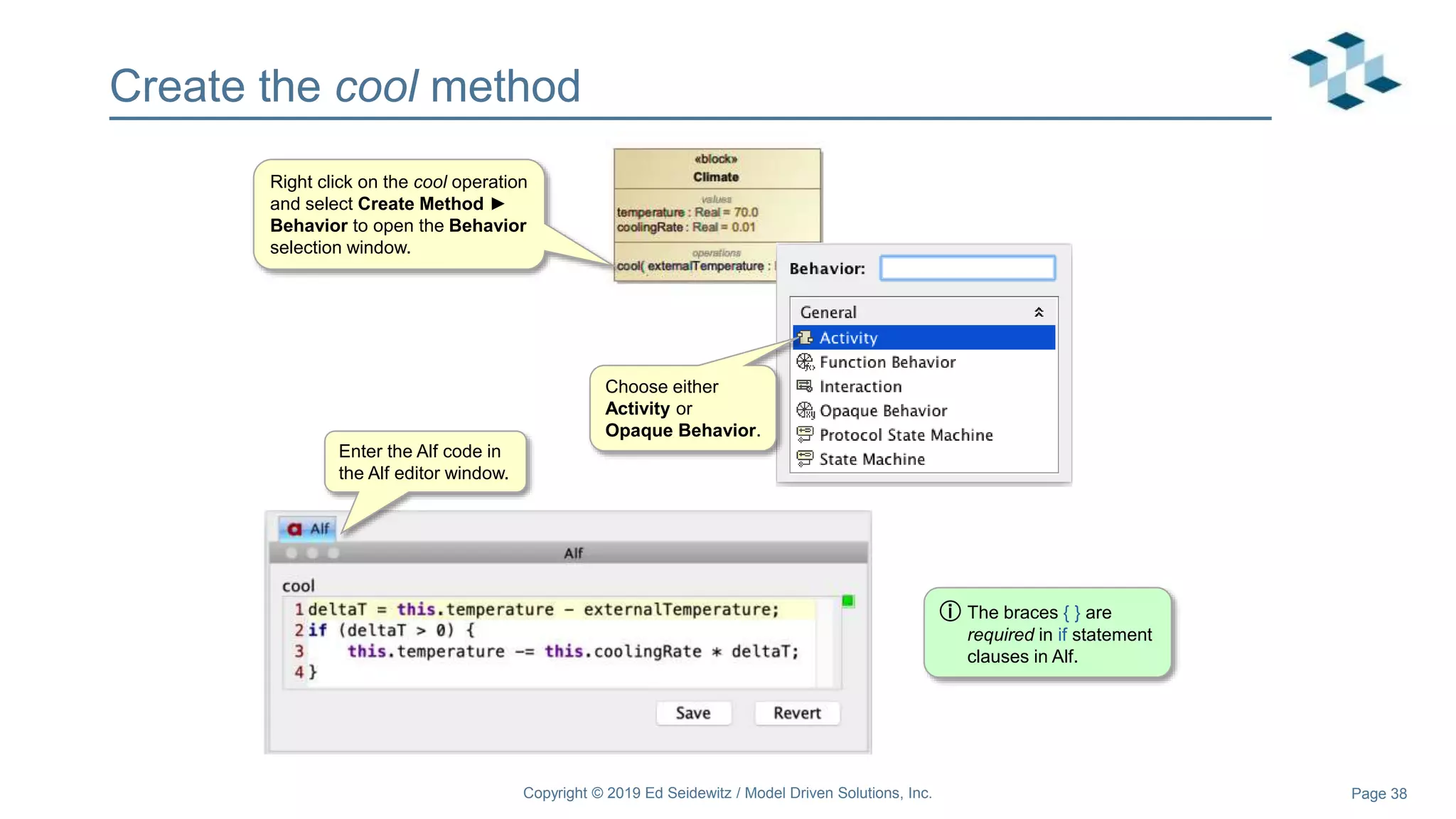 Page 38
Create the cool method
Right click on the cool operation
and select Create Method ►
Behavior to open the Behavior
selection window.
Enter the Alf code in
the Alf editor window.
Choose either
Activity or
Opaque Behavior.
ⓘ The braces { } are
required in if statement
clauses in Alf.
Copyright © 2019 Ed Seidewitz / Model Driven Solutions, Inc.
 