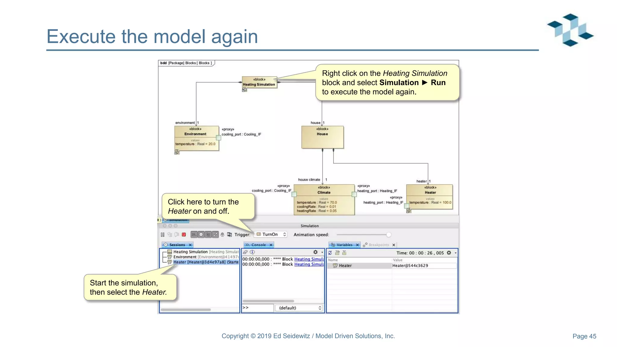 Page 45
Execute the model again
Start the simulation,
then select the Heater.
Right click on the Heating Simulation
block and select Simulation ► Run
to execute the model again.
Click here to turn the
Heater on and off.
Copyright © 2019 Ed Seidewitz / Model Driven Solutions, Inc.
 