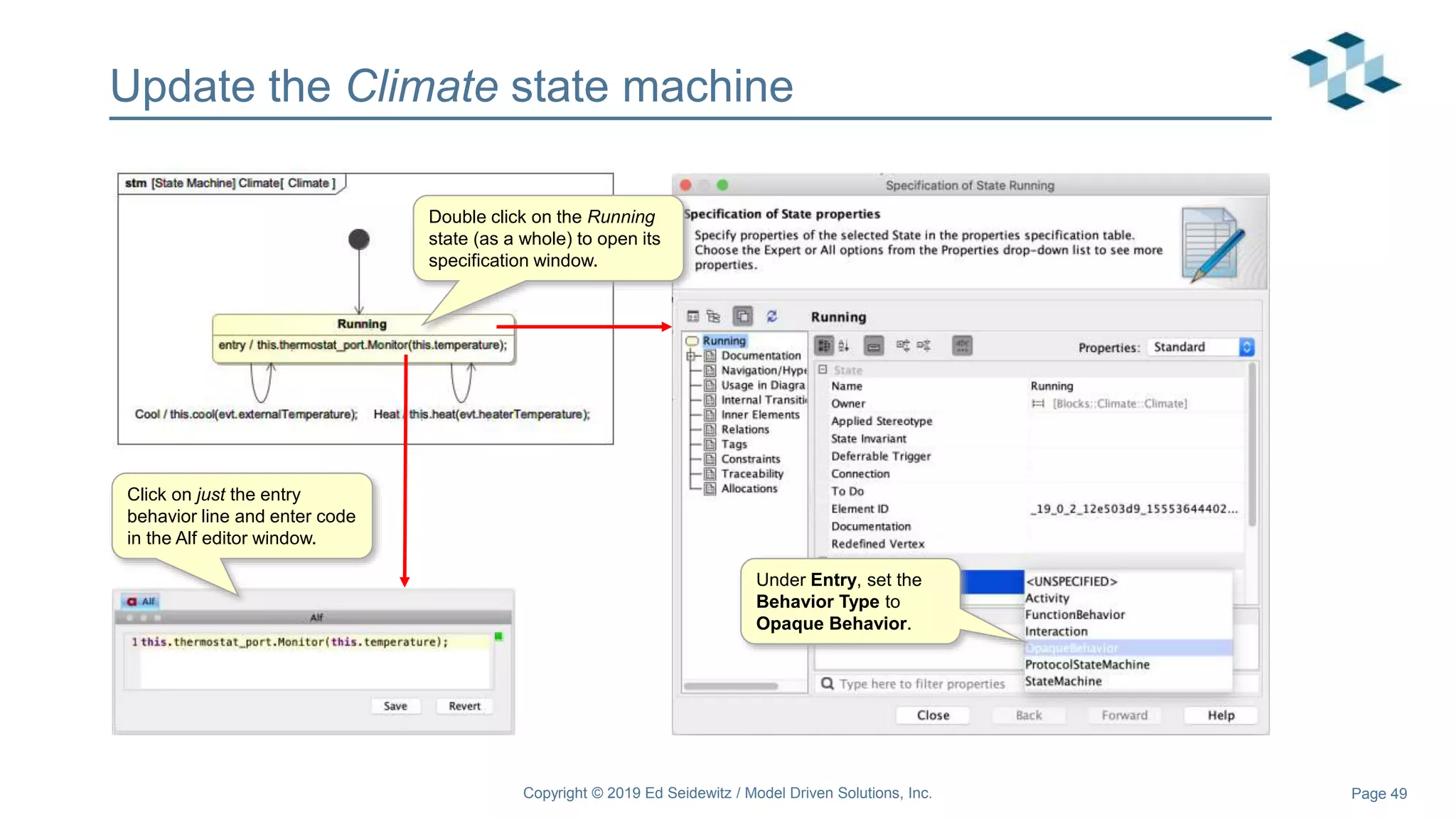 Page 49
Update the Climate state machine
Double click on the Running
state (as a whole) to open its
specification window.
Under Entry, set the
Behavior Type to
Opaque Behavior.
Click on just the entry
behavior line and enter code
in the Alf editor window.
Copyright © 2019 Ed Seidewitz / Model Driven Solutions, Inc.
 