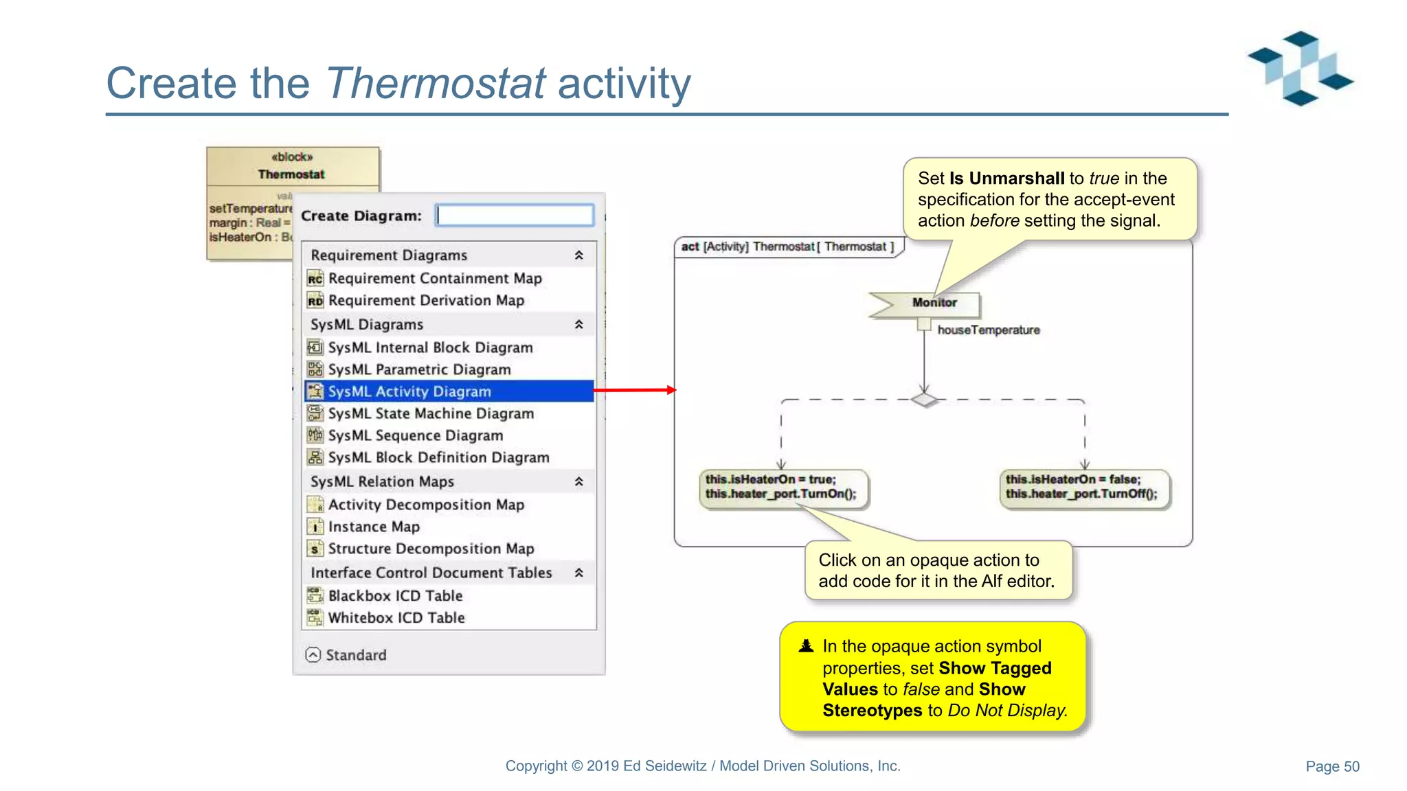 Page 50
Create the Thermostat activity
Copyright © 2019 Ed Seidewitz / Model Driven Solutions, Inc.
Set Is Unmarshall to true in the
specification for the accept-event
action before setting the signal.
Click on an opaque action to
add code for it in the Alf editor.
 In the opaque action symbol
properties, set Show Tagged
Values to false and Show
Stereotypes to Do Not Display.
 