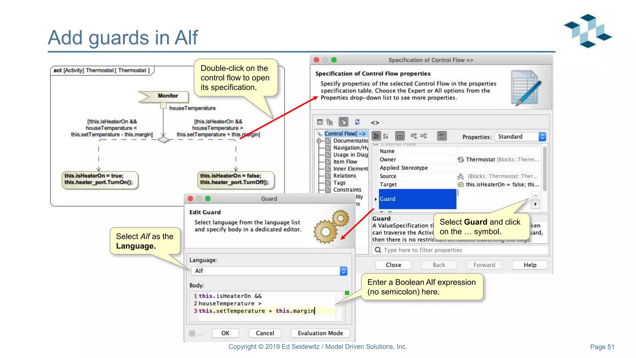 Page 51
Add guards in Alf
Copyright © 2019 Ed Seidewitz / Model Driven Solutions, Inc.
Double-click on the
control flow to open
its specification.
Select Guard and click
on the … symbol.
Select Alf as the
Language.
Enter a Boolean Alf expression
(no semicolon) here.
 