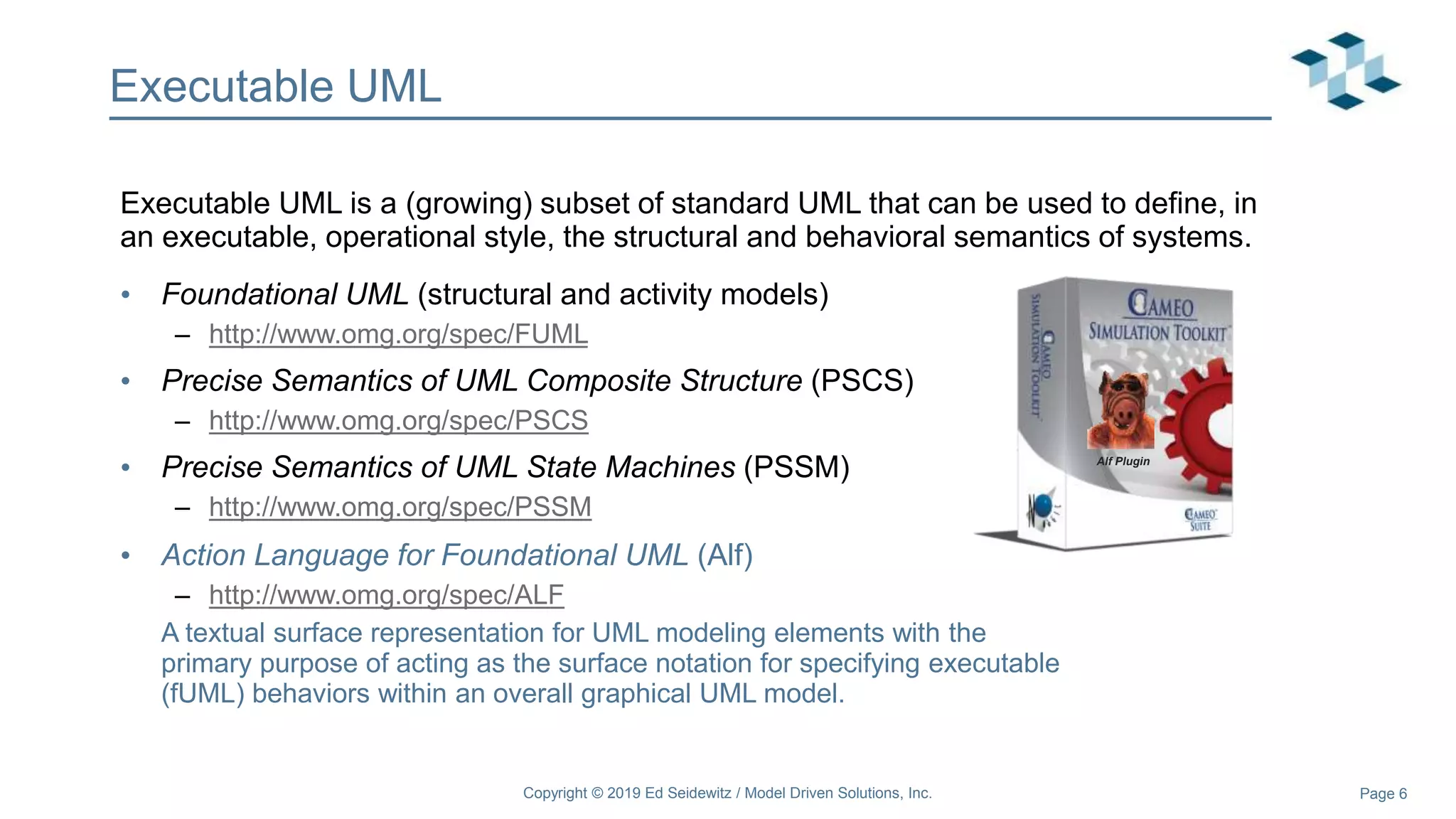 Page 6
Executable UML
Executable UML is a (growing) subset of standard UML that can be used to define, in
an executable, operational style, the structural and behavioral semantics of systems.
• Foundational UML (structural and activity models)
– http://www.omg.org/spec/FUML
• Precise Semantics of UML Composite Structure (PSCS)
– http://www.omg.org/spec/PSCS
• Precise Semantics of UML State Machines (PSSM)
– http://www.omg.org/spec/PSSM
• Action Language for Foundational UML (Alf)
– http://www.omg.org/spec/ALF
A textual surface representation for UML modeling elements with the
primary purpose of acting as the surface notation for specifying executable
(fUML) behaviors within an overall graphical UML model.
Alf Plugin
Copyright © 2019 Ed Seidewitz / Model Driven Solutions, Inc.
 
