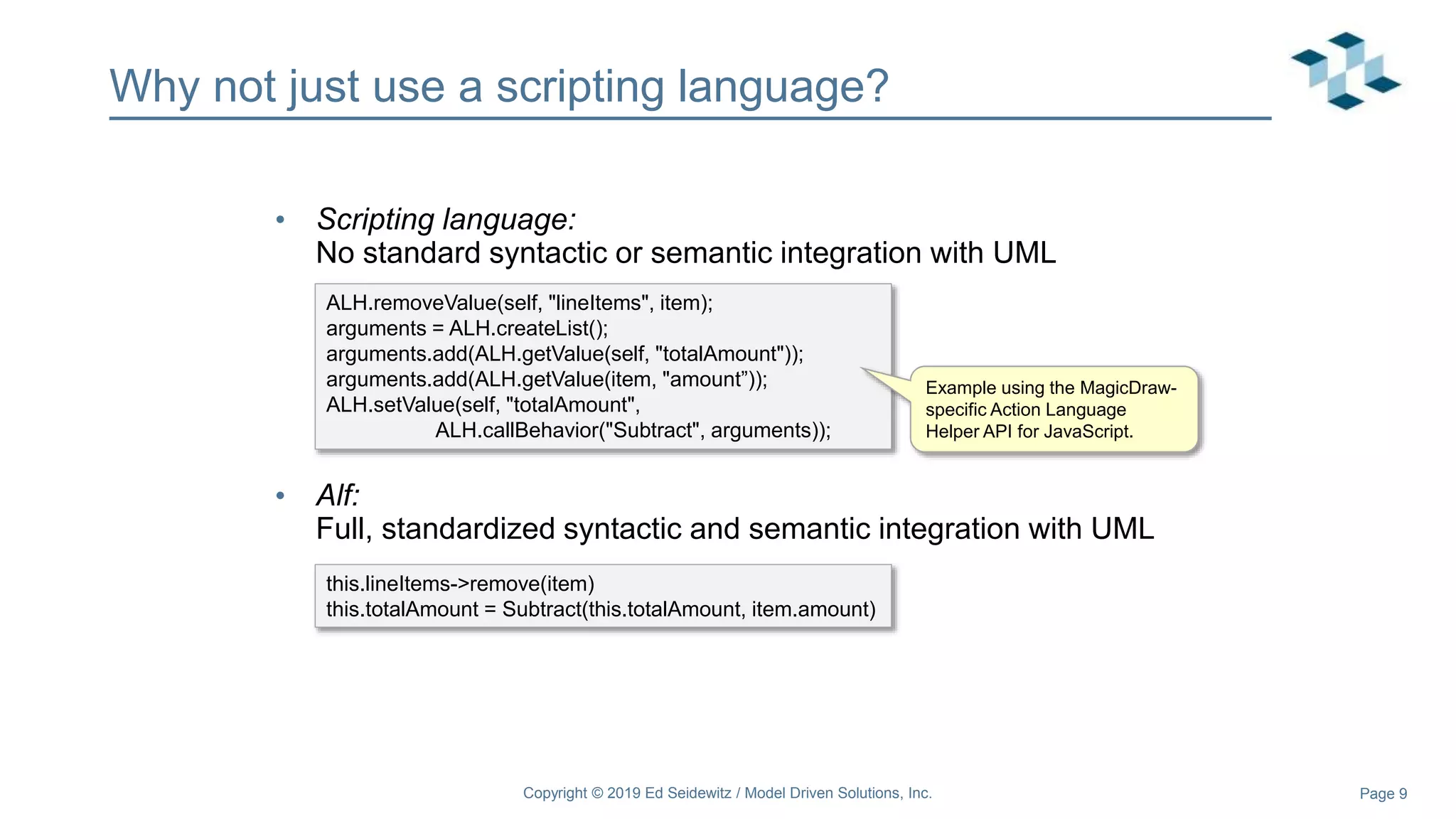 Page 9
Why not just use a scripting language?
• Scripting language:
No standard syntactic or semantic integration with UML
• Alf:
Full, standardized syntactic and semantic integration with UML
this.lineItems->remove(item)
this.totalAmount = Subtract(this.totalAmount, item.amount)
ALH.removeValue(self, "lineItems", item);
arguments = ALH.createList();
arguments.add(ALH.getValue(self, "totalAmount"));
arguments.add(ALH.getValue(item, "amount”));
ALH.setValue(self, "totalAmount",
ALH.callBehavior("Subtract", arguments));
Example using the MagicDraw-
specific Action Language
Helper API for JavaScript.
Copyright © 2019 Ed Seidewitz / Model Driven Solutions, Inc.
 
