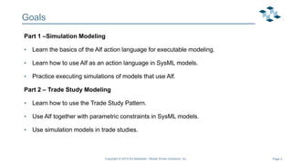 Page 2
Goals
Part 1 –Simulation Modeling
• Learn the basics of the Alf action language for executable modeling.
• Learn how to use Alf as an action language in SysML models.
• Practice executing simulations of models that use Alf.
Part 2 – Trade Study Modeling
• Learn how to use the Trade Study Pattern.
• Use Alf together with parametric constraints in SysML models.
• Use simulation models in trade studies.
Copyright © 2019 Ed Seidewitz / Model Driven Solutions, Inc.
 