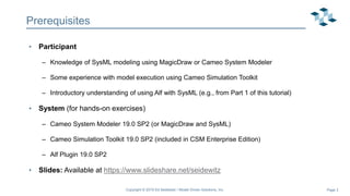 Page 3
Prerequisites
• Participant
– Knowledge of SysML modeling using MagicDraw or Cameo System Modeler
– Some experience with model execution using Cameo Simulation Toolkit
– Introductory understanding of using Alf with SysML (e.g., from Part 1 of this tutorial)
• System (for hands-on exercises)
– Cameo System Modeler 19.0 SP2 (or MagicDraw and SysML)
– Cameo Simulation Toolkit 19.0 SP2 (included in CSM Enterprise Edition)
– Alf Plugin 19.0 SP2
• Slides: Available at https://www.slideshare.net/seidewitz
Copyright © 2019 Ed Seidewitz / Model Driven Solutions, Inc.
 