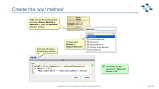 Page 38
Create the cool method
Right click on the cool operation
and select Create Method ►
Behavior to open the Behavior
selection window.
Enter the Alf code in
the Alf editor window.
Choose either
Activity or
Opaque Behavior.
ⓘ The braces { } are
required in if statement
clauses in Alf.
Copyright © 2019 Ed Seidewitz / Model Driven Solutions, Inc.
 