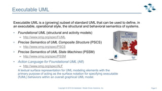 Page 6
Executable UML
Executable UML is a (growing) subset of standard UML that can be used to define, in
an executable, operational style, the structural and behavioral semantics of systems.
• Foundational UML (structural and activity models)
– http://www.omg.org/spec/FUML
• Precise Semantics of UML Composite Structure (PSCS)
– http://www.omg.org/spec/PSCS
• Precise Semantics of UML State Machines (PSSM)
– http://www.omg.org/spec/PSSM
• Action Language for Foundational UML (Alf)
– http://www.omg.org/spec/ALF
A textual surface representation for UML modeling elements with the
primary purpose of acting as the surface notation for specifying executable
(fUML) behaviors within an overall graphical UML model.
Alf Plugin
Copyright © 2019 Ed Seidewitz / Model Driven Solutions, Inc.
 