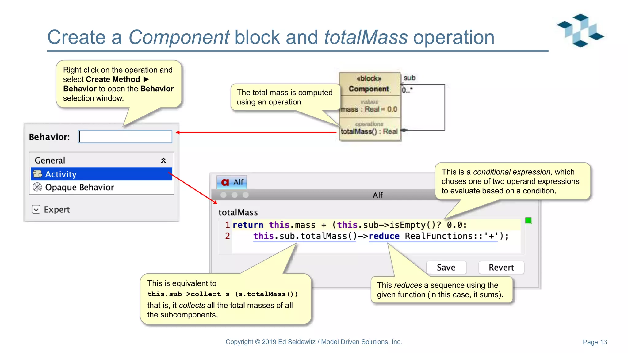 Page 13
Create a Component block and totalMass operation
Copyright © 2019 Ed Seidewitz / Model Driven Solutions, Inc.
The total mass is computed
using an operation
This is a conditional expression, which
choses one of two operand expressions
to evaluate based on a condition.
This is equivalent to
this.sub->collect s (s.totalMass())
that is, it collects all the total masses of all
the subcomponents.
This reduces a sequence using the
given function (in this case, it sums).
Right click on the operation and
select Create Method ►
Behavior to open the Behavior
selection window.
 
