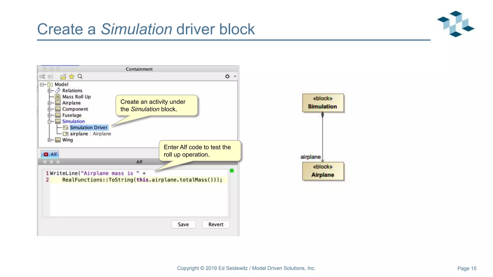 Page 15
Create a Simulation driver block
Copyright © 2019 Ed Seidewitz / Model Driven Solutions, Inc.
Create an activity under
the Simulation block.
Enter Alf code to test the
roll up operation.
 