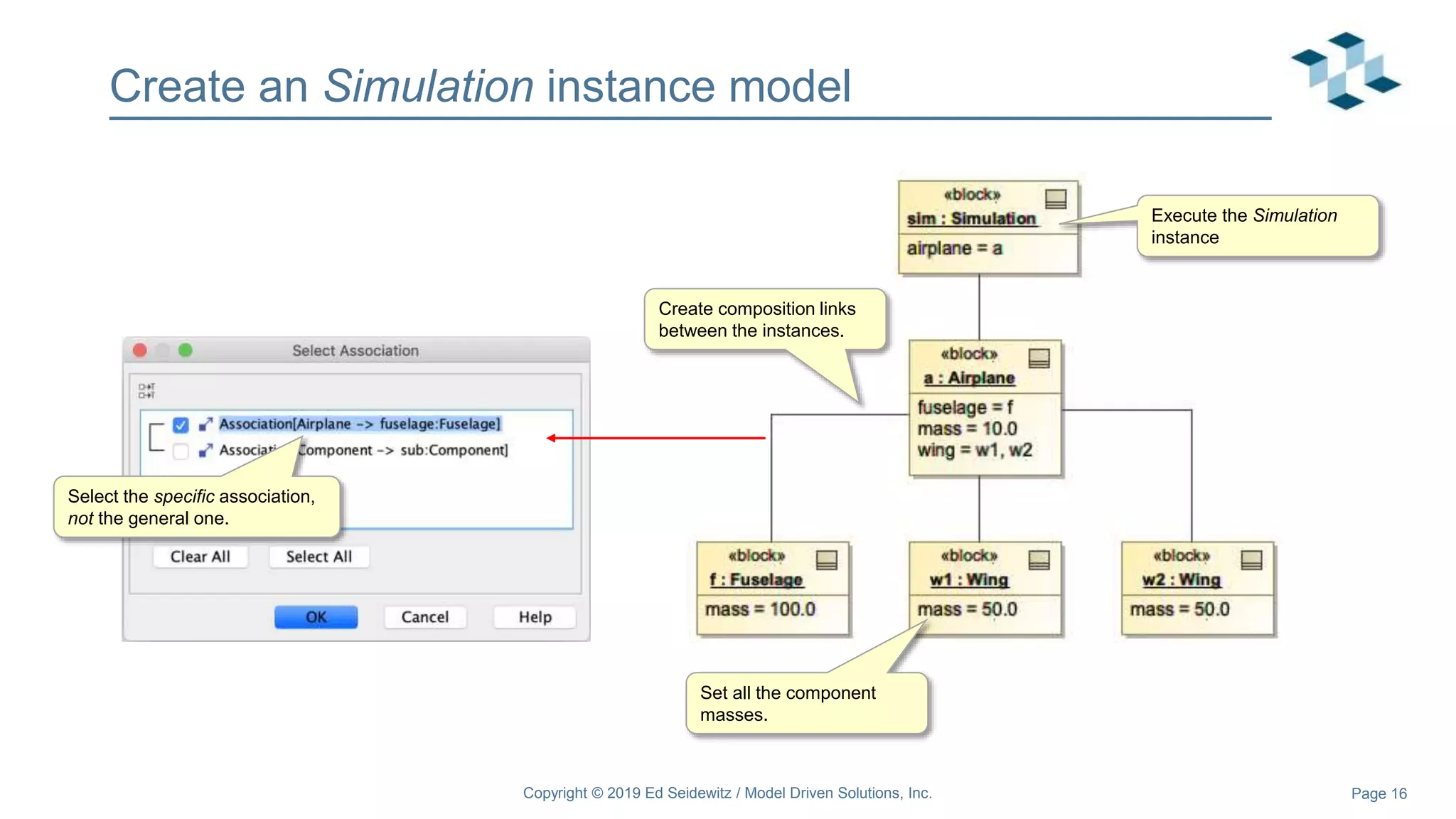 Page 16
Create an Simulation instance model
Copyright © 2019 Ed Seidewitz / Model Driven Solutions, Inc.
Create composition links
between the instances.
Select the specific association,
not the general one.
Set all the component
masses.
Execute the Simulation
instance
 