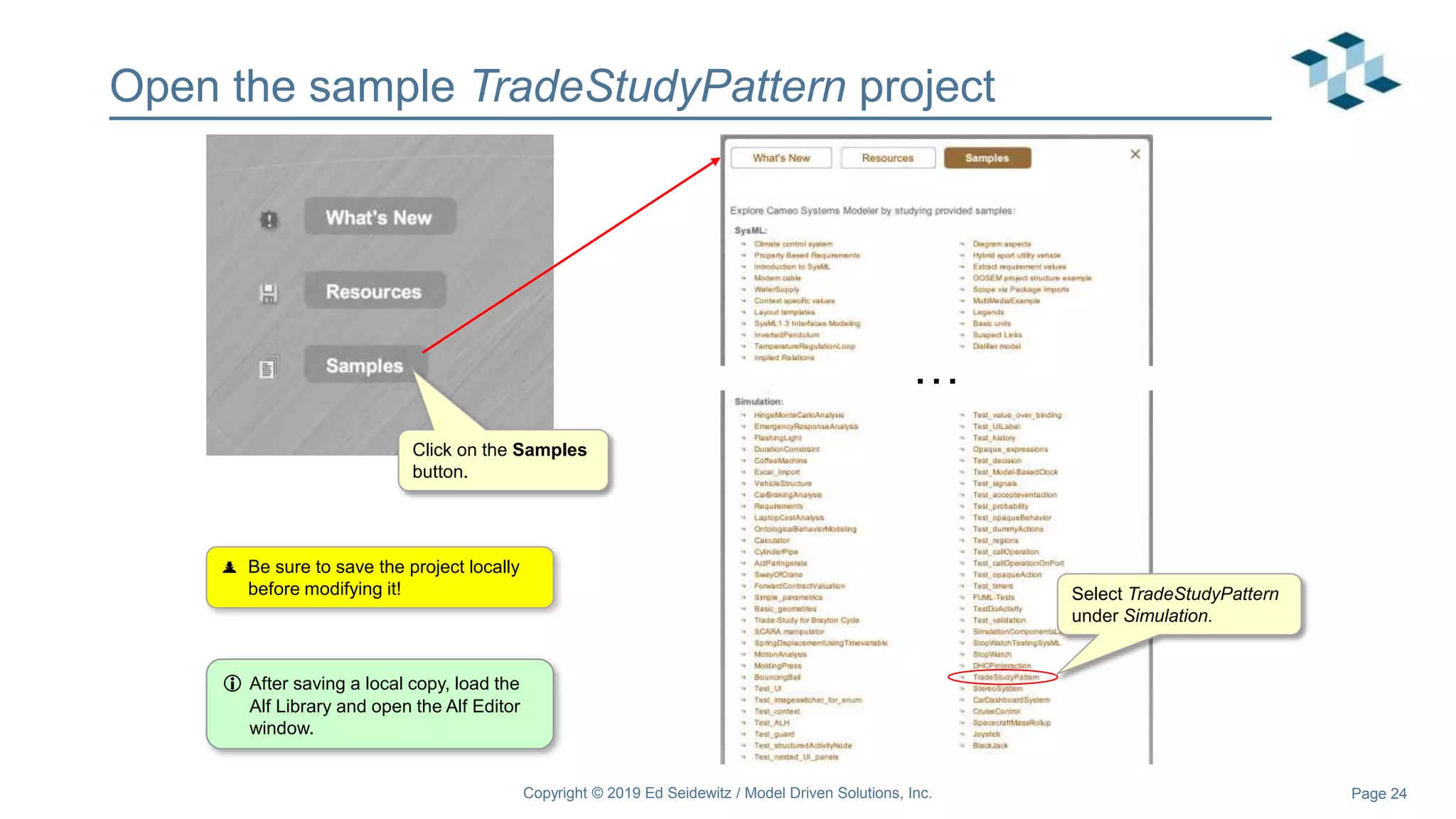 Page 24
Open the sample TradeStudyPattern project
Copyright © 2019 Ed Seidewitz / Model Driven Solutions, Inc.
…
Click on the Samples
button.
Select TradeStudyPattern
under Simulation.
 Be sure to save the project locally
before modifying it!
 After saving a local copy, load the
Alf Library and open the Alf Editor
window.
 