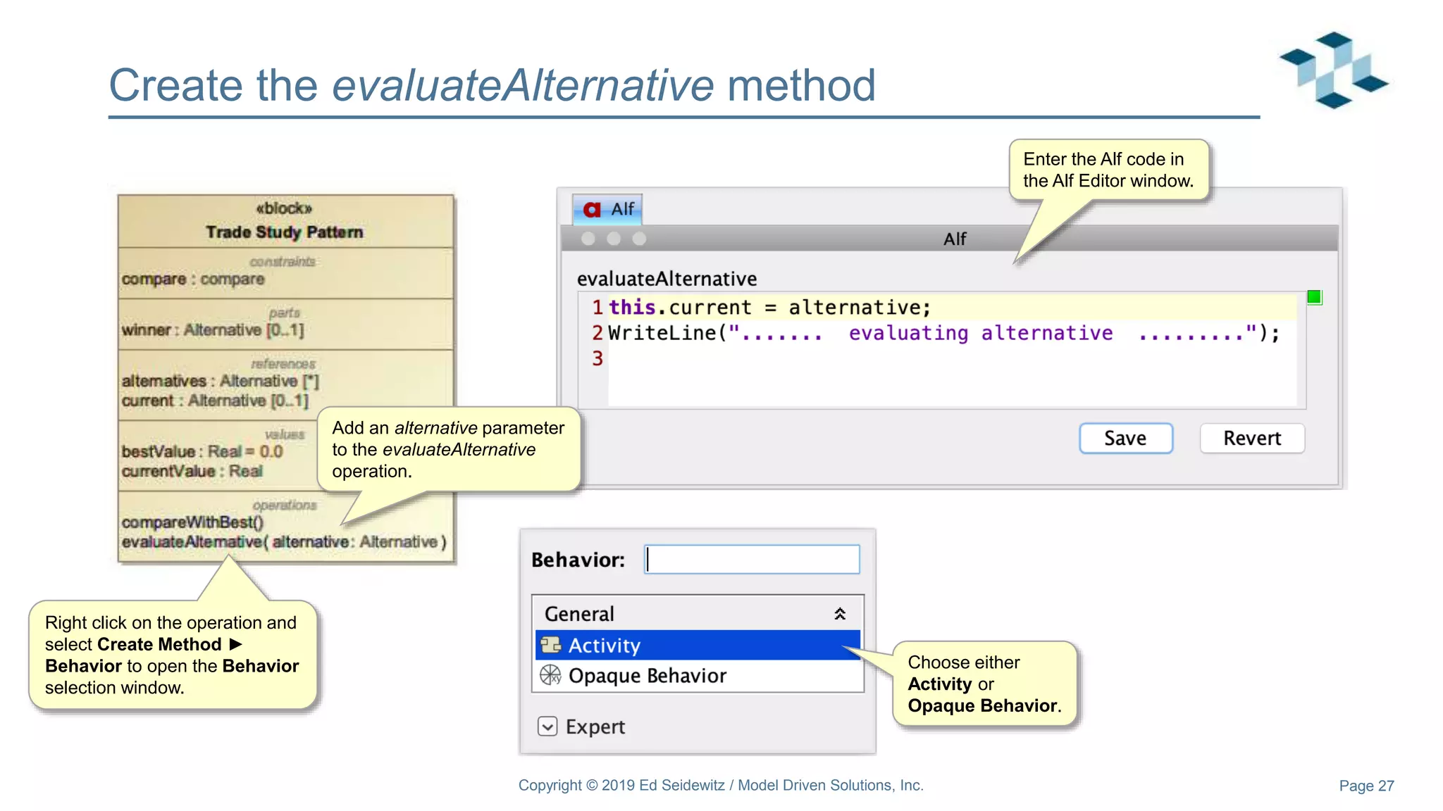 Page 27
Create the evaluateAlternative method
Copyright © 2019 Ed Seidewitz / Model Driven Solutions, Inc.
Add an alternative parameter
to the evaluateAlternative
operation.
Right click on the operation and
select Create Method ►
Behavior to open the Behavior
selection window.
Choose either
Activity or
Opaque Behavior.
Enter the Alf code in
the Alf Editor window.
 