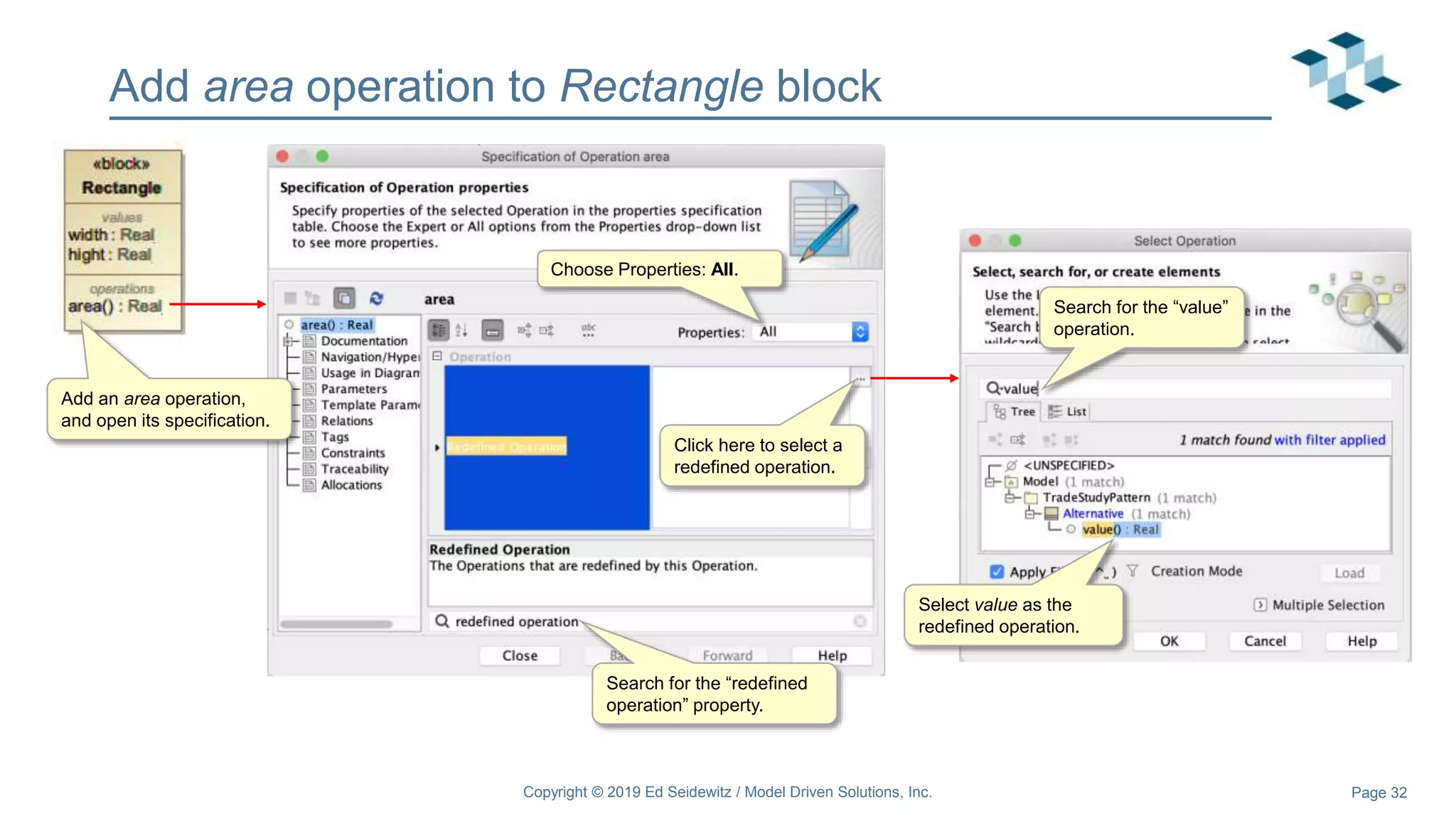 Page 32
Add area operation to Rectangle block
Copyright © 2019 Ed Seidewitz / Model Driven Solutions, Inc.
Add an area operation,
and open its specification.
Choose Properties: All.
Search for the “redefined
operation” property.
Click here to select a
redefined operation.
Select value as the
redefined operation.
Search for the “value”
operation.
 