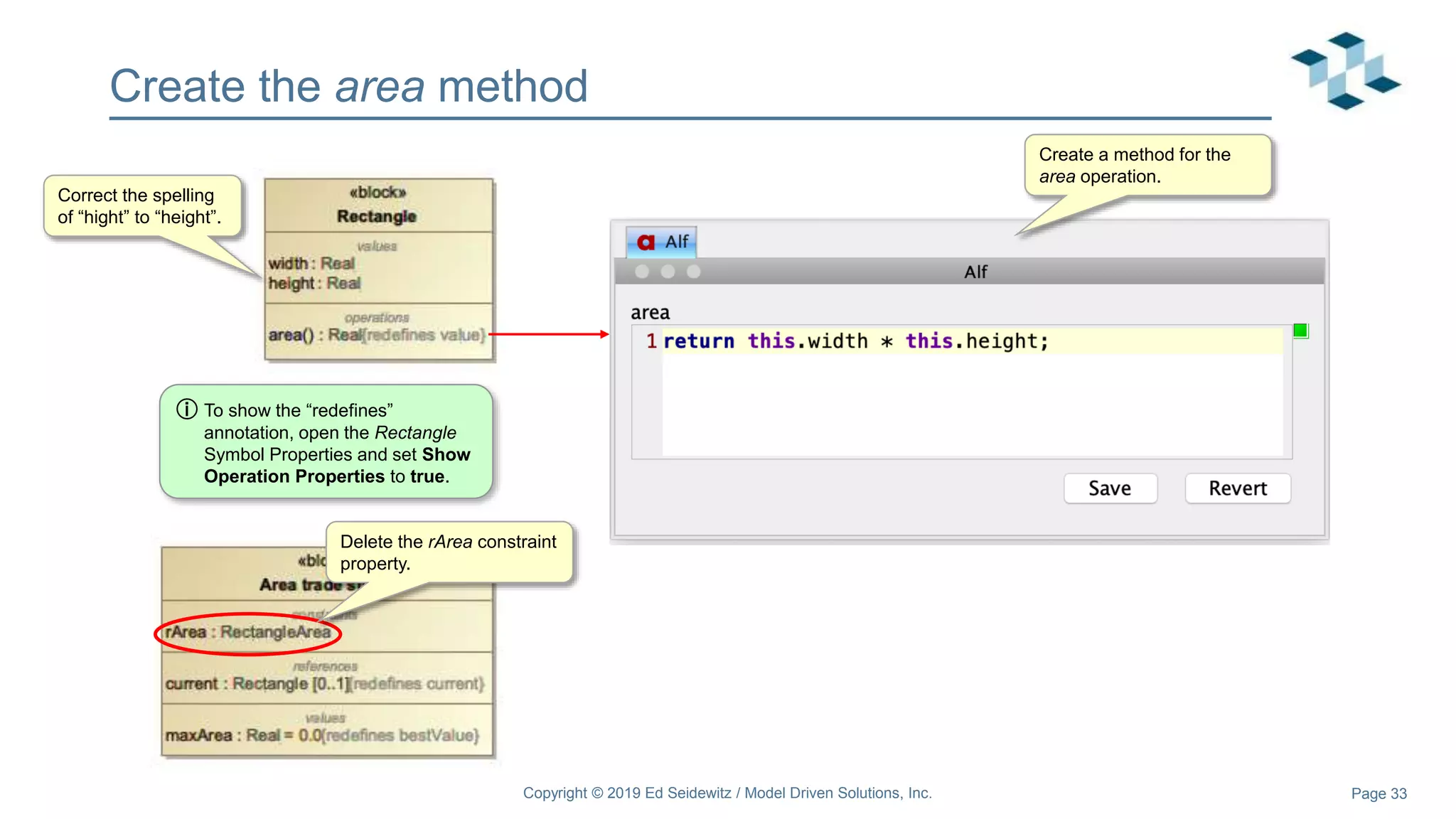 Page 33
Create the area method
Copyright © 2019 Ed Seidewitz / Model Driven Solutions, Inc.
Correct the spelling
of “hight” to “height”.
Delete the rArea constraint
property.
Create a method for the
area operation.
ⓘ To show the “redefines”
annotation, open the Rectangle
Symbol Properties and set Show
Operation Properties to true.
 