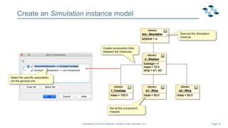 Page 16
Create an Simulation instance model
Copyright © 2019 Ed Seidewitz / Model Driven Solutions, Inc.
Create composition links
between the instances.
Select the specific association,
not the general one.
Set all the component
masses.
Execute the Simulation
instance
 