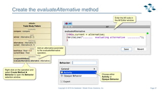 Page 27
Create the evaluateAlternative method
Copyright © 2019 Ed Seidewitz / Model Driven Solutions, Inc.
Add an alternative parameter
to the evaluateAlternative
operation.
Right click on the operation and
select Create Method ►
Behavior to open the Behavior
selection window.
Choose either
Activity or
Opaque Behavior.
Enter the Alf code in
the Alf Editor window.
 