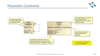 Page 6
Parametric Constraints
Copyright © 2019 Ed Seidewitz / Model Driven Solutions, Inc.
A constraint block is a generic
form of parametrized
constraint that can be used in
multiple contexts.
A constraint property is
a property whose type
is a constraint block.
Constraints are defined
using mathematical
equations.
Constraints are defined in terms of
parameters that can be bound to the
physical properties modeled for systems.
⚠️ Do not specify constraints
using Alf expressions.
 