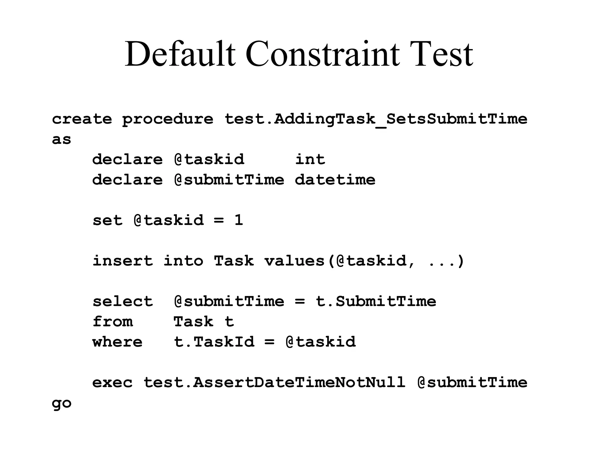 Default Constraint Test create procedure test.AddingTask_SetsSubmitTime as declare @taskid int declare @submitTime datetime set @taskid = 1 insert into Task values(@taskid, ...) select @submitTime = t.SubmitTime from Task t where t.TaskId = @taskid exec test.AssertDateTimeNotNull @submitTime go 