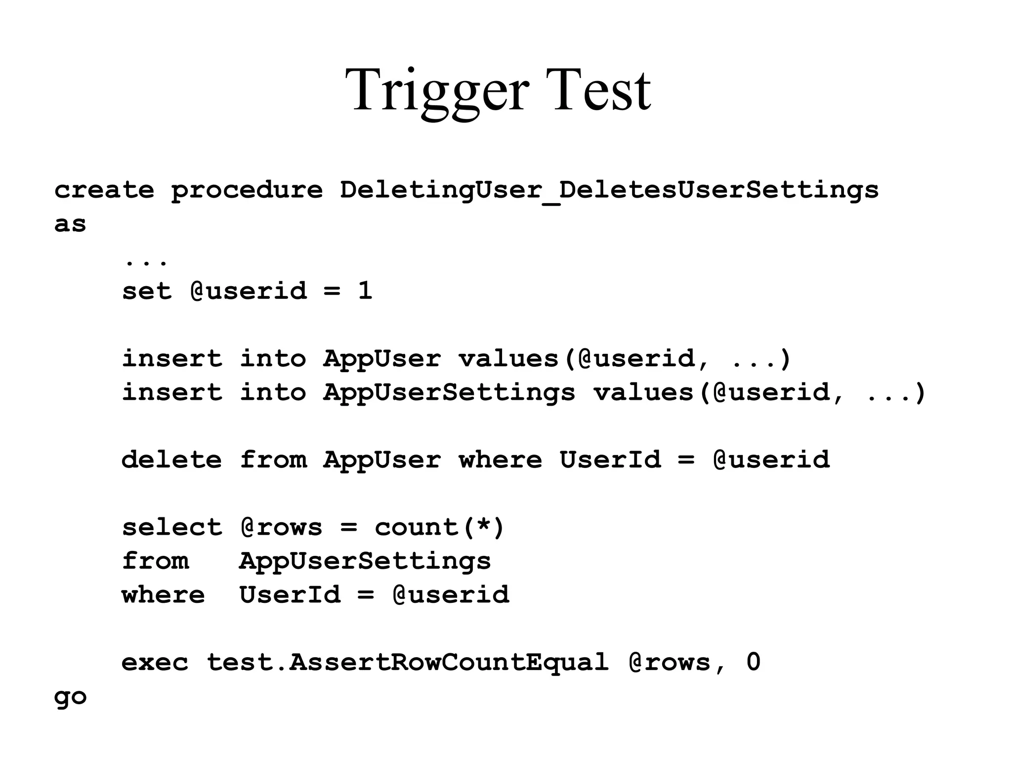 Trigger Test create procedure DeletingUser_DeletesUserSettings as ... set @userid = 1 insert into AppUser values(@userid, ...) insert into AppUserSettings values(@userid, ...) delete from AppUser where UserId = @userid select @rows = count(*) from AppUserSettings where UserId = @userid exec test.AssertRowCountEqual @rows, 0 go 