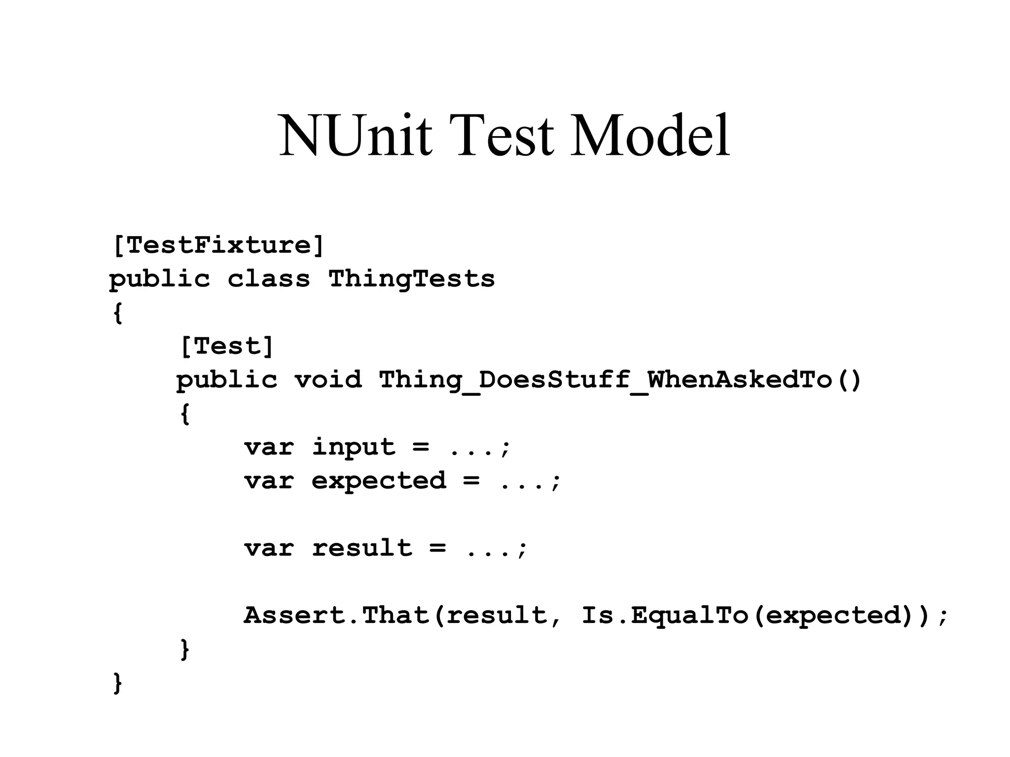 NUnit Test Model [TestFixture] public class ThingTests { [Test] public void Thing_DoesStuff_WhenAskedTo() { var input = ...; var expected = ...; var result = ...; Assert.That(result, Is.EqualTo(expected)); } } 