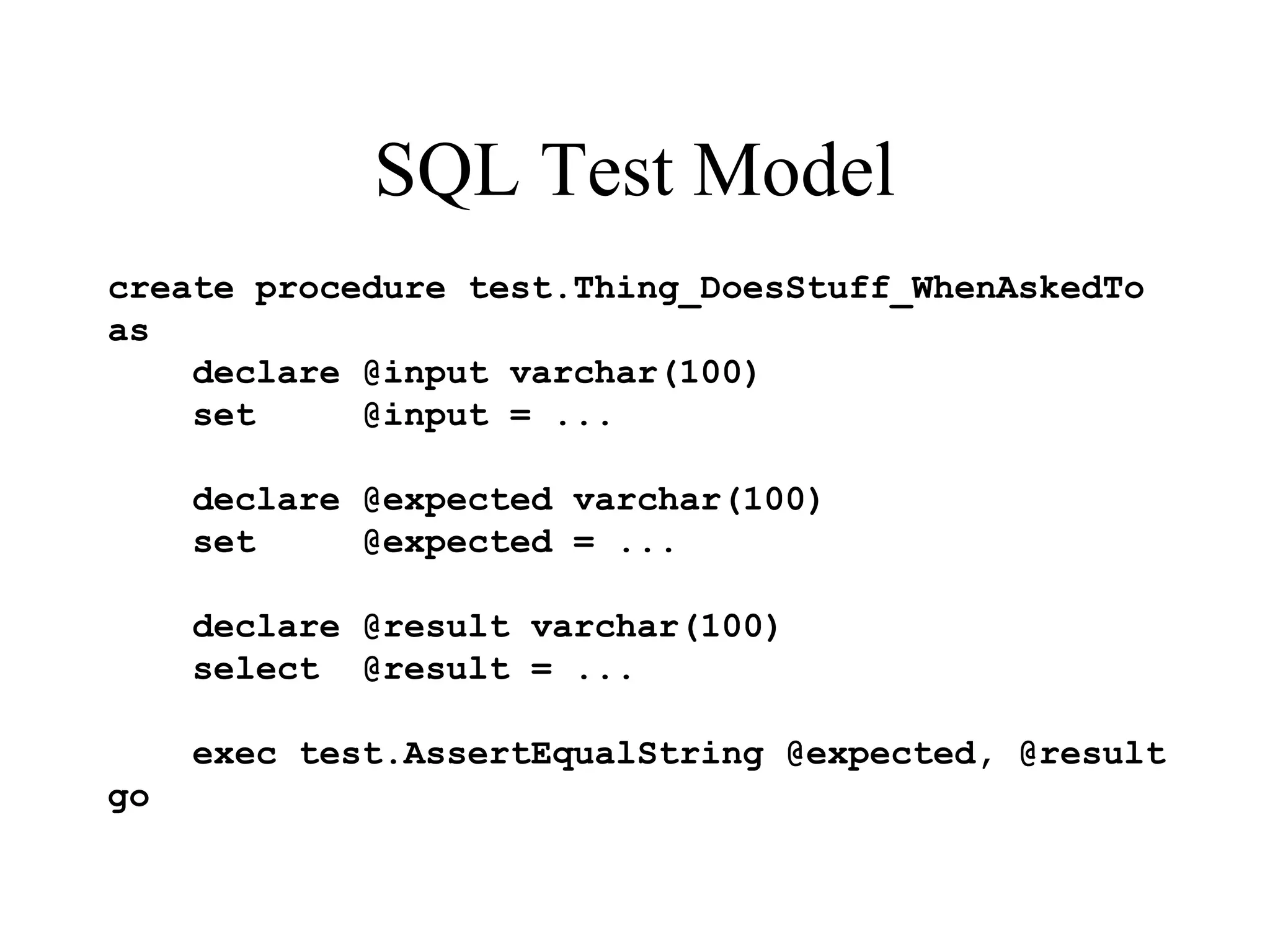 SQL Test Model create procedure test.Thing_DoesStuff_WhenAskedTo as declare @input varchar(100) set @input = ... declare @expected varchar(100) set @expected = ... declare @result varchar(100) select @result = ... exec test.AssertEqualString @expected, @result go 