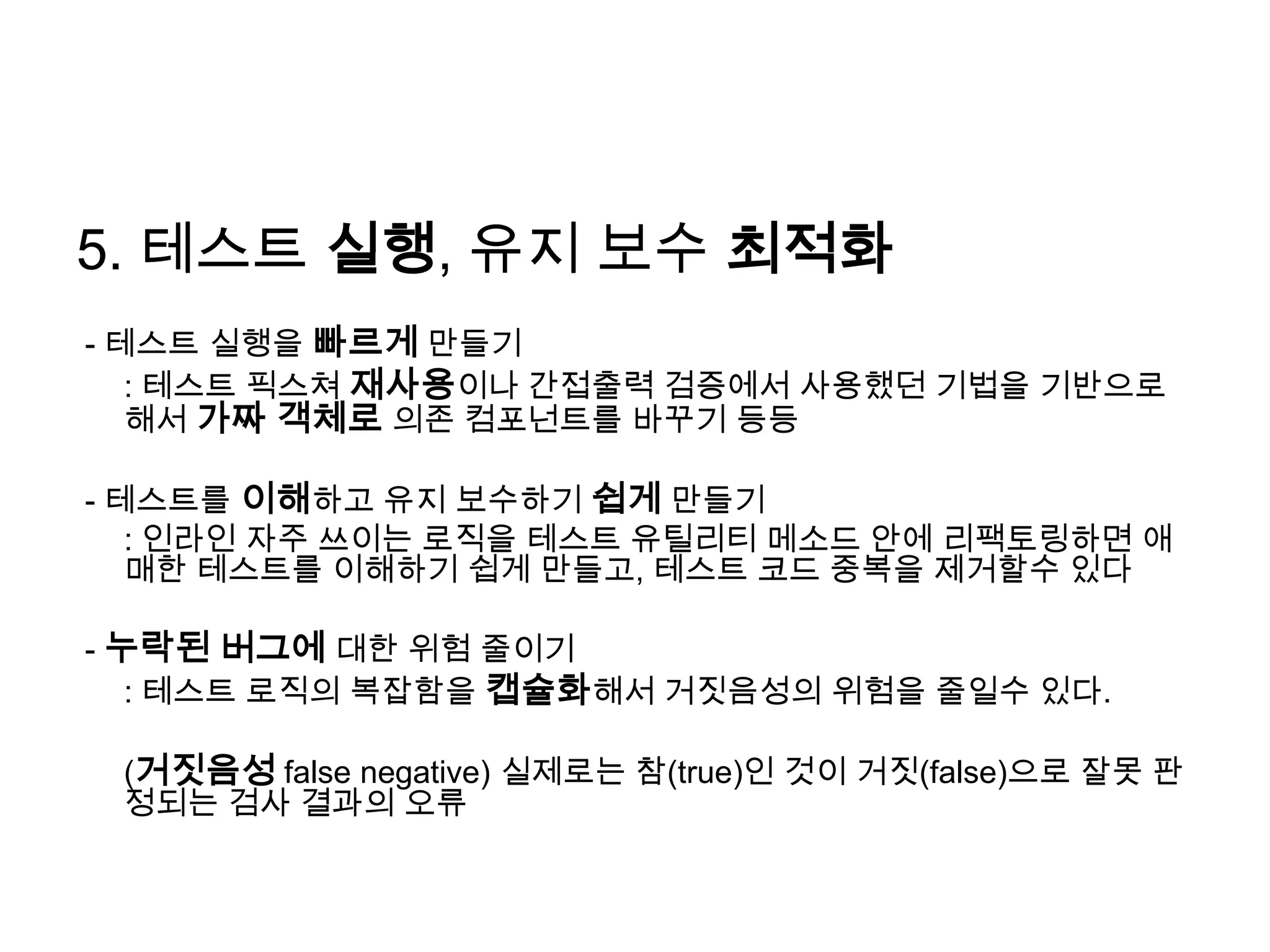 5. 테스트 실행, 유지 보수 최적화- 테스트 실행을 빠르게 만들기 	: 테스트 픽스쳐재사용이나 간접출력 검증에서 사용했던 기법을 기반으로해서가짜 객체로 의존 컴포넌트를 바꾸기 등등- 테스트를 이해하고 유지 보수하기 쉽게 만들기: 인라인 자주 쓰이는 로직을 테스트 유틸리티 메소드 안에 리팩토링하면애매한 테스트를 이해하기 쉽게 만들고, 테스트 코드 중복을 제거할수 있다- 누락된 버그에 대한 위험 줄이기	: 테스트 로직의 복잡함을 캡슐화해서 거짓음성의 위험을 줄일수 있다.	(거짓음성false negative) 실제로는 참(true)인 것이 거짓(false)으로 잘못 판정되는 검사 결과의 오류
