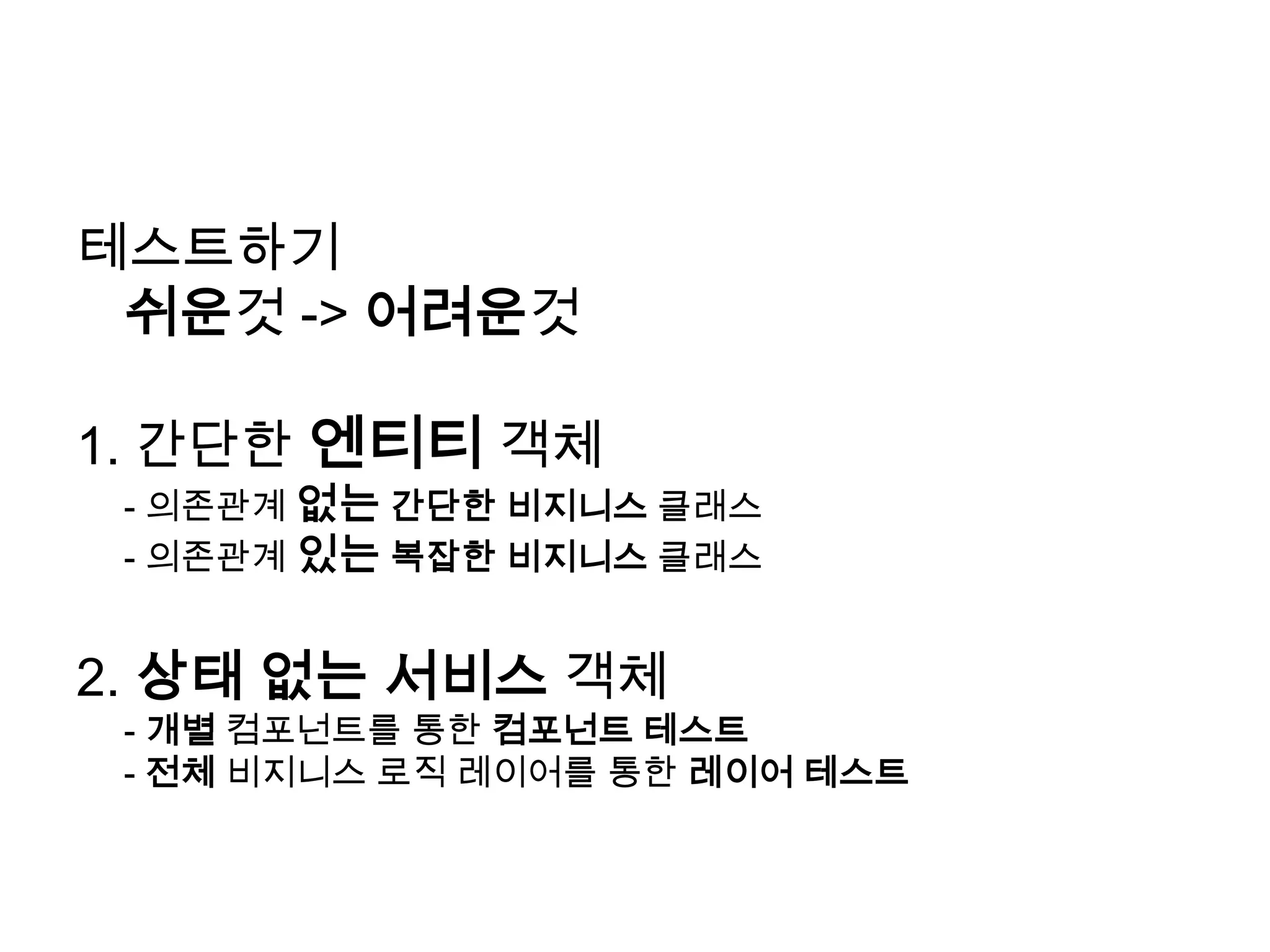 테스트하기 쉬운것-> 어려운것1. 간단한 엔티티 객체	- 의존관계 없는간단한 비지니스클래스	- 의존관계 있는복잡한 비지니스클래스2. 상태 없는 서비스 객체	- 개별 컴포넌트를 통한 컴포넌트 테스트	- 전체비지니스로직레이어를 통한 레이어 테스트
