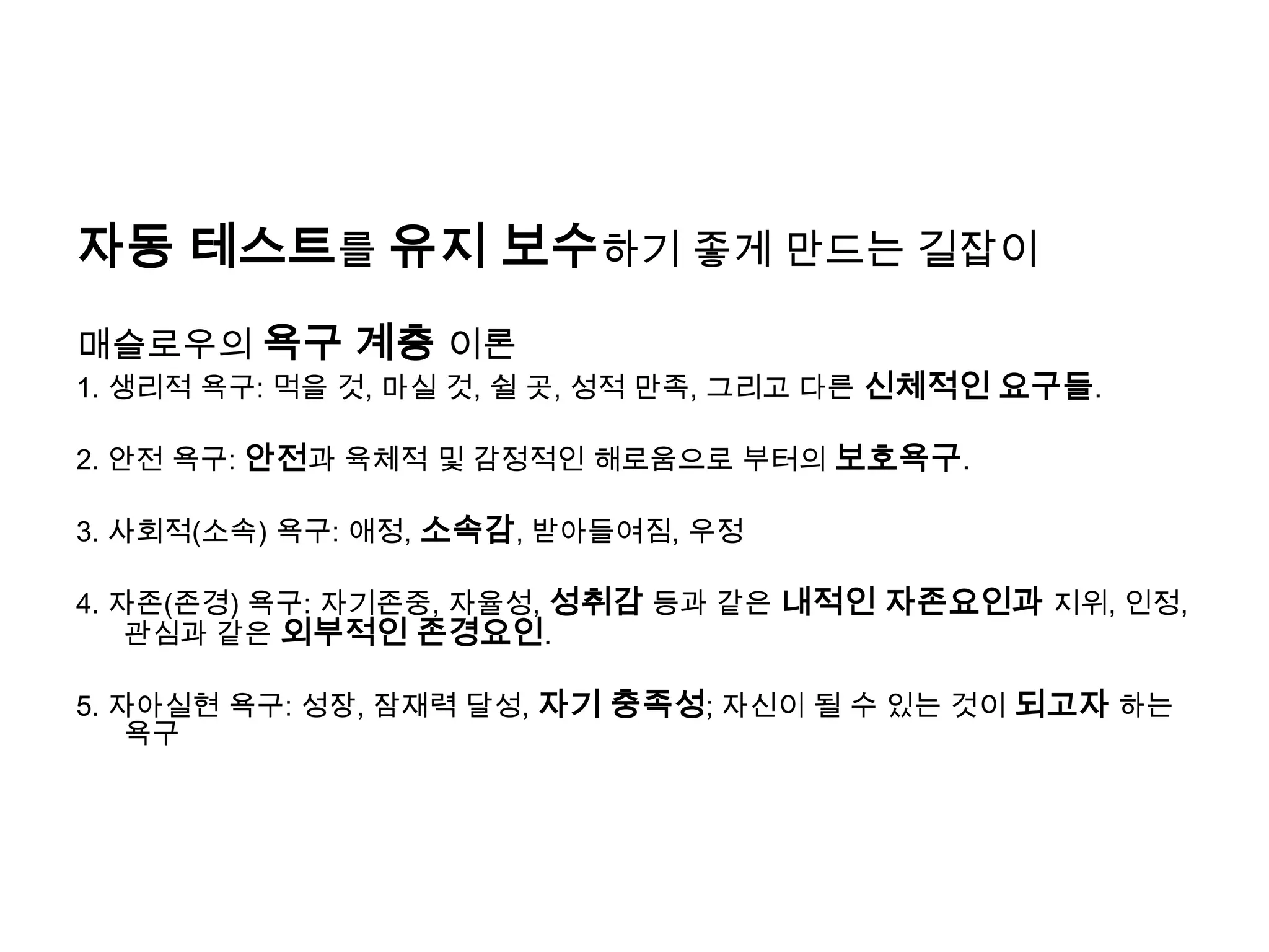 자동 테스트를 유지 보수하기 좋게 만드는 길잡이매슬로우의욕구 계층 이론1. 생리적 욕구: 먹을 것, 마실 것, 쉴 곳, 성적 만족, 그리고 다른 신체적인 요구들. 2. 안전 욕구: 안전과 육체적 및 감정적인 해로움으로 부터의보호욕구.3. 사회적(소속) 욕구: 애정, 소속감, 받아들여짐, 우정 4. 자존(존경) 욕구: 자기존중, 자율성, 성취감 등과 같은 내적인 자존요인과 지위, 인정, 관심과 같은 외부적인 존경요인. 5. 자아실현 욕구: 성장, 잠재력 달성, 자기 충족성; 자신이 될 수 있는 것이 되고자 하는 욕구 