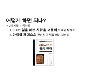 어떻게 하면 되나?-> 2가지만 기억하라	1. 비슷한 일을 해본 사람을 고용해 도움을 청하고 	2. 마이클 페더스의환상적인 책을 읽어 보아라