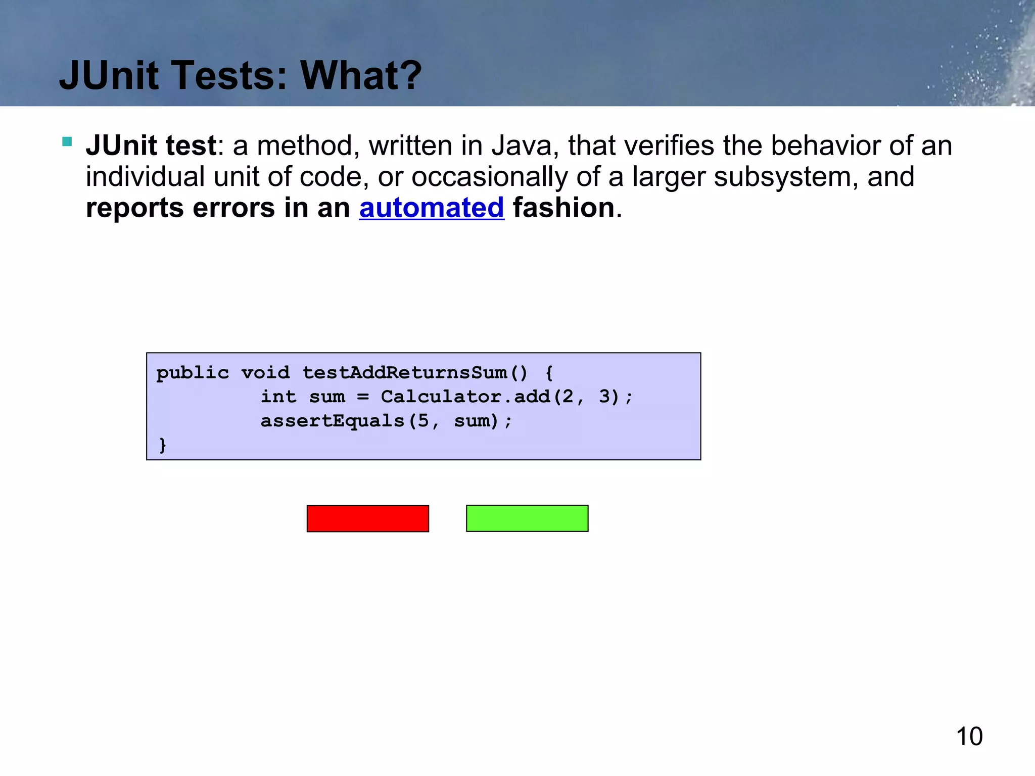 JUnit Tests: What?
 JUnit test: a method, written in Java, that verifies the behavior of an
  individual unit of code, or occasionally of a larger subsystem, and
  reports errors in an automated fashion.




       public void testAddReturnsSum() {
                int sum = Calculator.add(2, 3);
                assertEquals(5, sum);
       }




                                                                            10
 