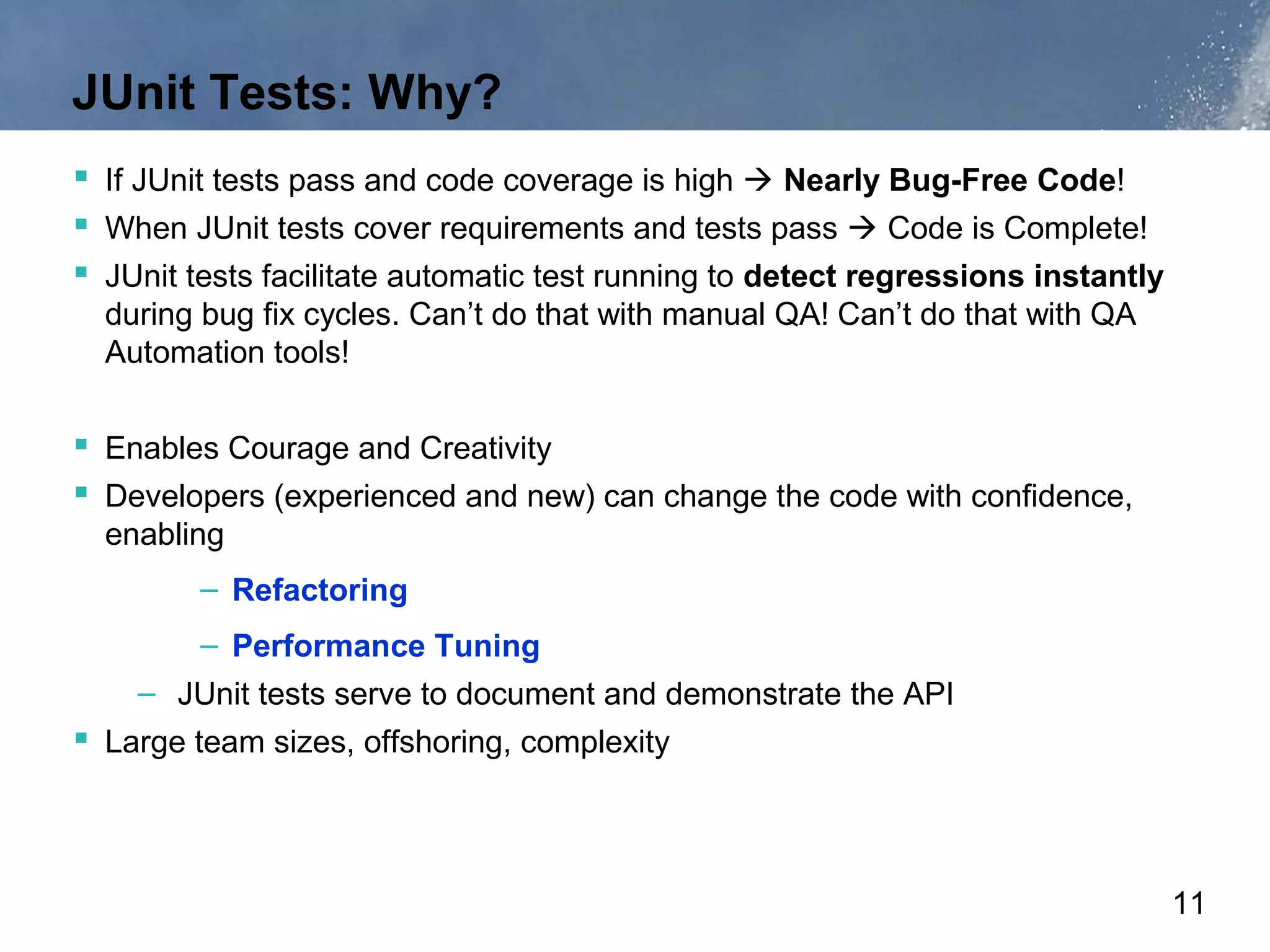 JUnit Tests: Why?
 If JUnit tests pass and code coverage is high  Nearly Bug-Free Code!
 When JUnit tests cover requirements and tests pass  Code is Complete!
 JUnit tests facilitate automatic test running to detect regressions instantly
  during bug fix cycles. Can’t do that with manual QA! Can’t do that with QA
  Automation tools!

 Enables Courage and Creativity
 Developers (experienced and new) can change the code with confidence,
  enabling
         – Refactoring
         – Performance Tuning
    – JUnit tests serve to document and demonstrate the API
 Large team sizes, offshoring, complexity



                                                                                  11
 