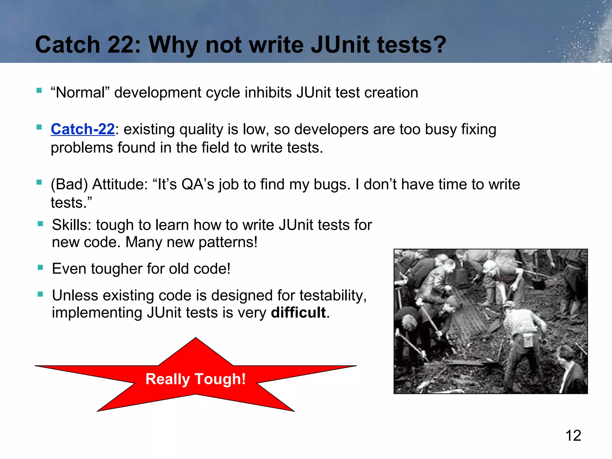 Catch 22: Why not write JUnit tests?
 “Normal” development cycle inhibits JUnit test creation

 Catch-22: existing quality is low, so developers are too busy fixing
  problems found in the field to write tests.

 (Bad) Attitude: “It’s QA’s job to find my bugs. I don’t have time to write
  tests.”
 Skills: tough to learn how to write JUnit tests for
  new code. Many new patterns!
 Even tougher for old code!
 Unless existing code is designed for testability,
  implementing JUnit tests is very difficult.



                 Really Tough!


                                                                               12
 
