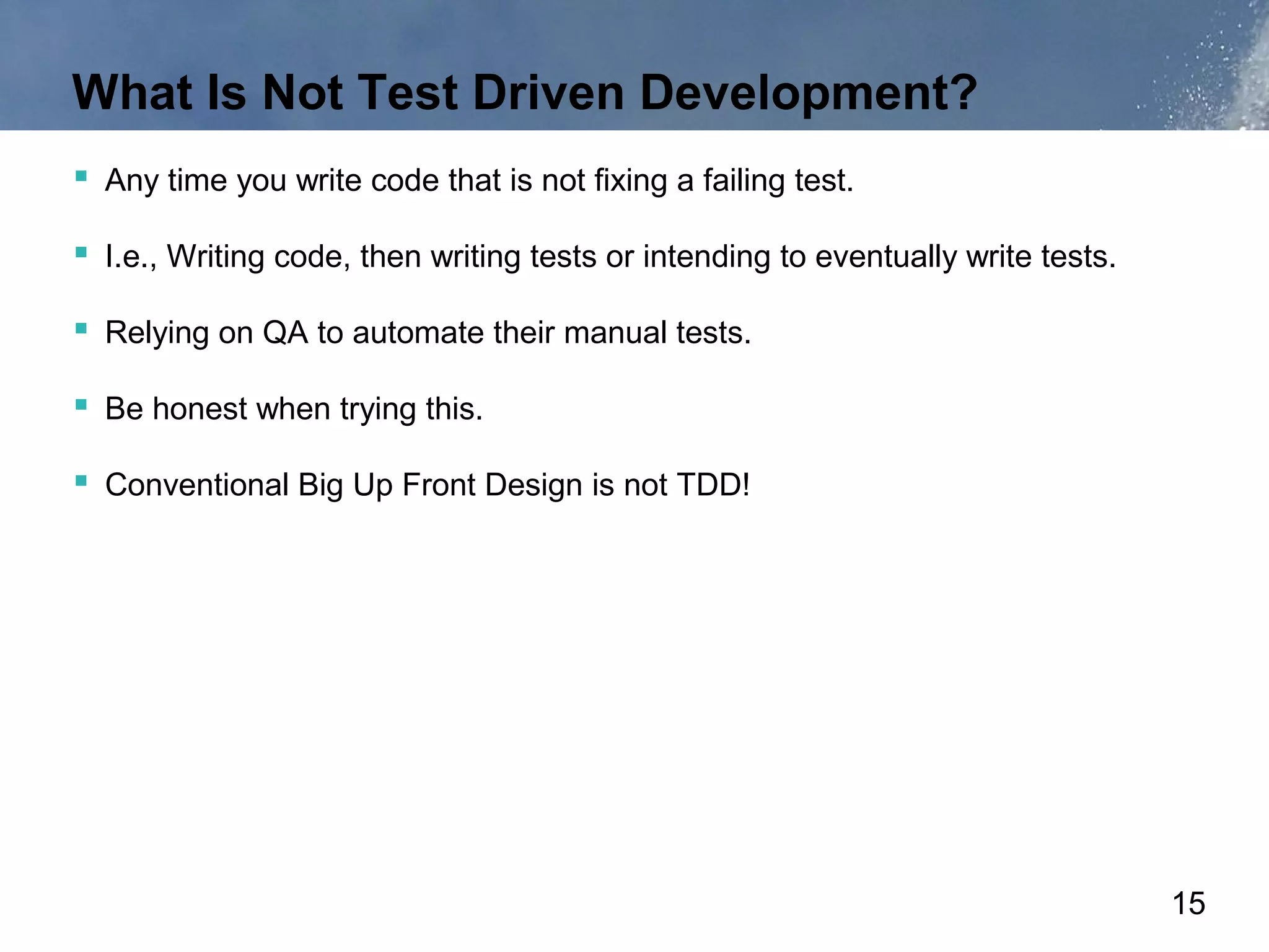 What Is Not Test Driven Development?
 Any time you write code that is not fixing a failing test.

 I.e., Writing code, then writing tests or intending to eventually write tests.

 Relying on QA to automate their manual tests.

 Be honest when trying this.

 Conventional Big Up Front Design is not TDD!




                                                                                   15
 