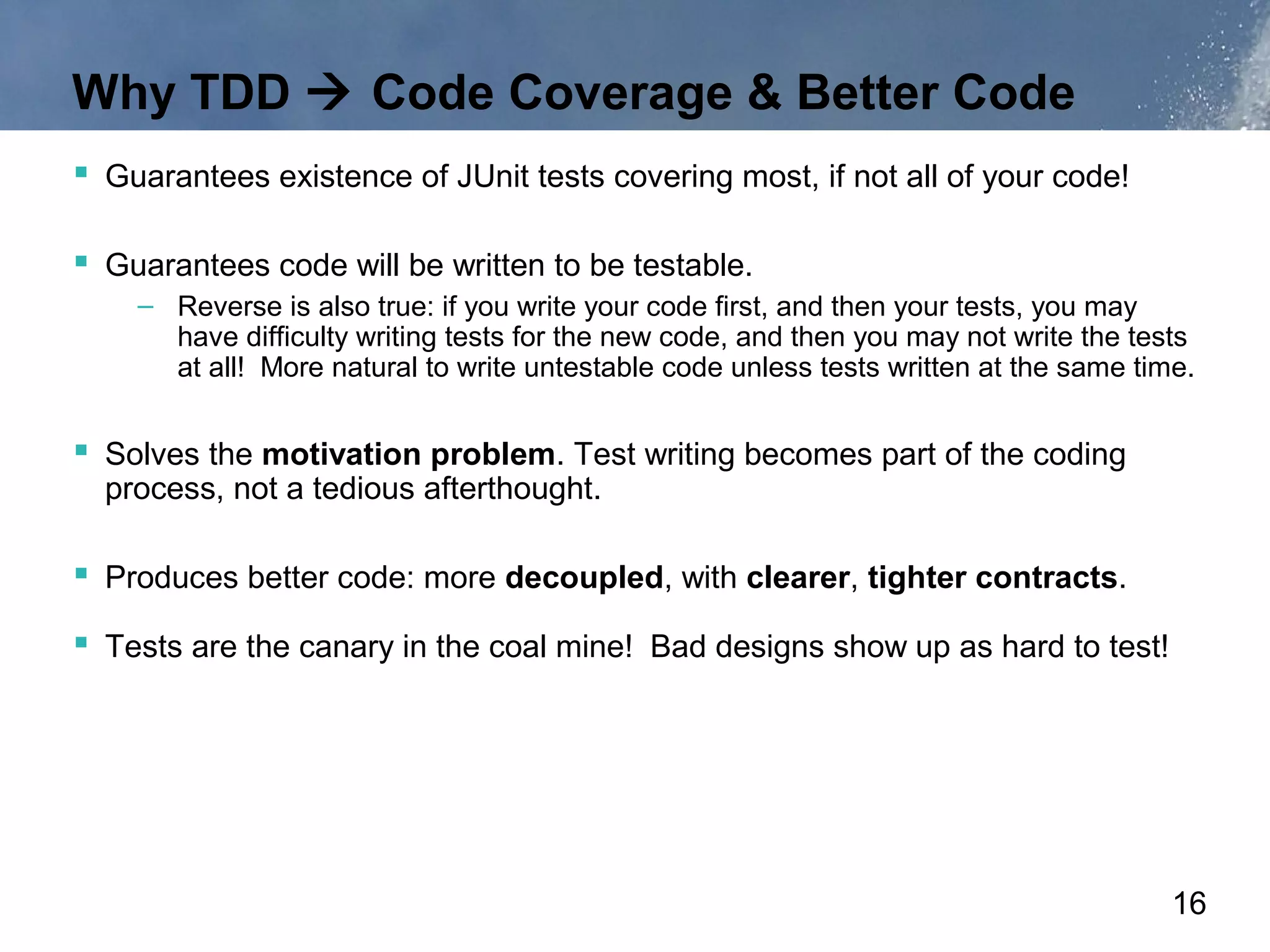 Why TDD  Code Coverage & Better Code
 Guarantees existence of JUnit tests covering most, if not all of your code!

 Guarantees code will be written to be testable.
    – Reverse is also true: if you write your code first, and then your tests, you may
      have difficulty writing tests for the new code, and then you may not write the tests
      at all! More natural to write untestable code unless tests written at the same time.


 Solves the motivation problem. Test writing becomes part of the coding
  process, not a tedious afterthought.

 Produces better code: more decoupled, with clearer, tighter contracts.
 Tests are the canary in the coal mine! Bad designs show up as hard to test!




                                                                                        16
 