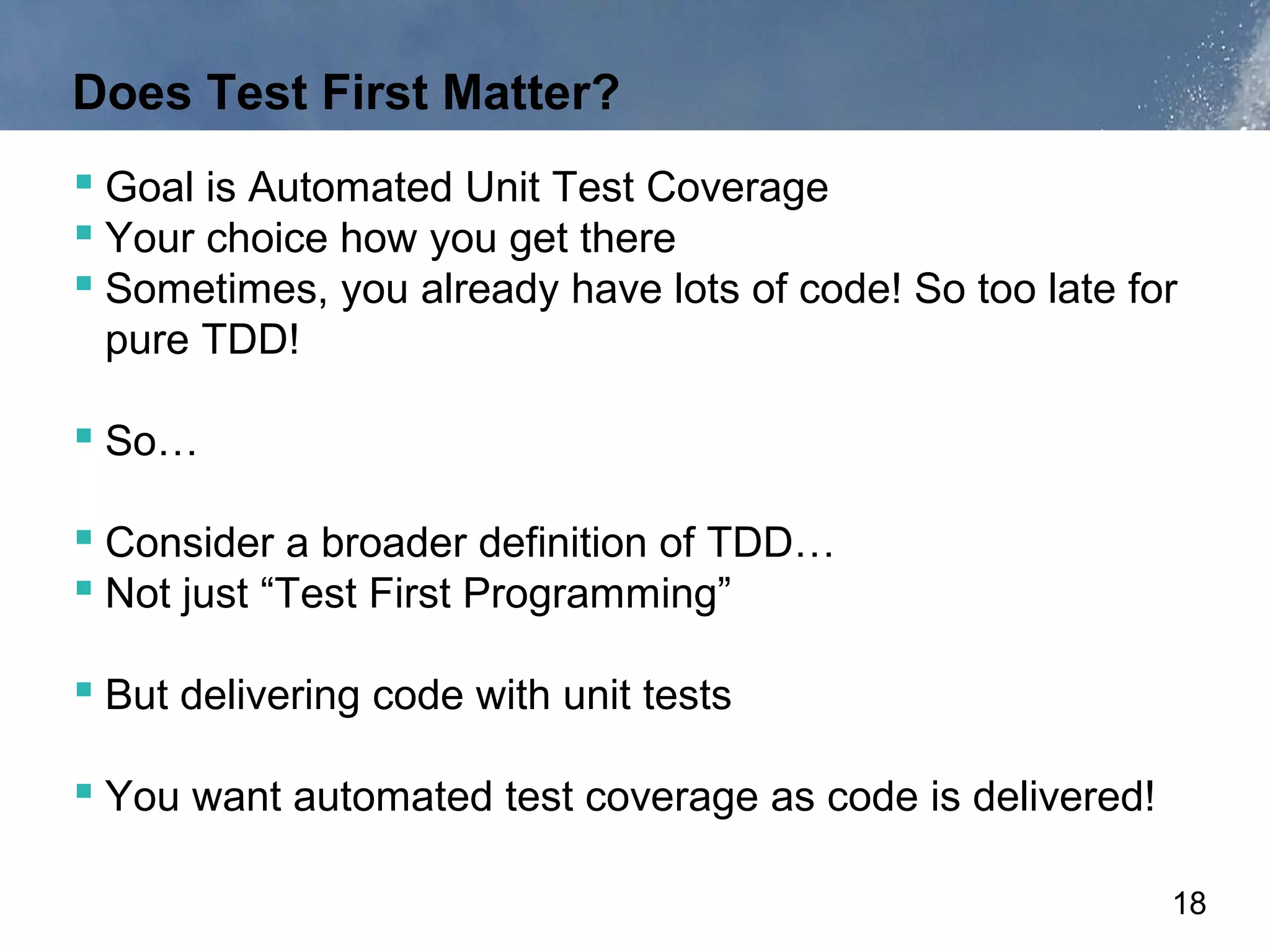 Does Test First Matter?
 Goal is Automated Unit Test Coverage
 Your choice how you get there
 Sometimes, you already have lots of code! So too late for
 pure TDD!

 So…

 Consider a broader definition of TDD…
 Not just “Test First Programming”

 But delivering code with unit tests

 You want automated test coverage as code is delivered!

                                                           18
 