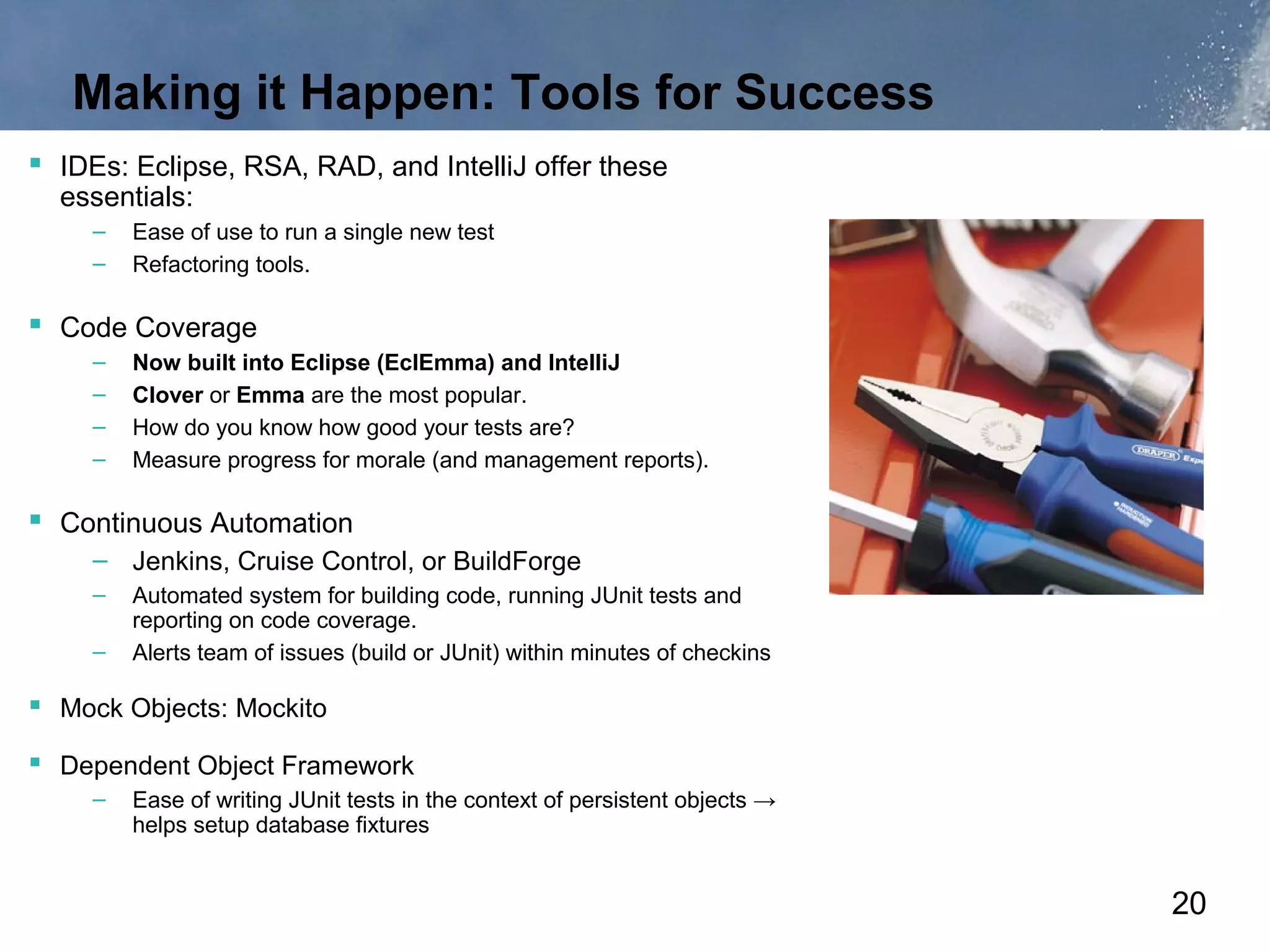 Making it Happen: Tools for Success
 IDEs: Eclipse, RSA, RAD, and IntelliJ offer these
  essentials:
     –   Ease of use to run a single new test
     –   Refactoring tools.

 Code Coverage
     –   Now built into Eclipse (EclEmma) and IntelliJ
     –   Clover or Emma are the most popular.
     –   How do you know how good your tests are?
     –   Measure progress for morale (and management reports).

 Continuous Automation
     – Jenkins, Cruise Control, or BuildForge
     –   Automated system for building code, running JUnit tests and
         reporting on code coverage.
     –   Alerts team of issues (build or JUnit) within minutes of checkins

 Mock Objects: Mockito
 Dependent Object Framework
     –   Ease of writing JUnit tests in the context of persistent objects →
         helps setup database fixtures


                                                                              20
 