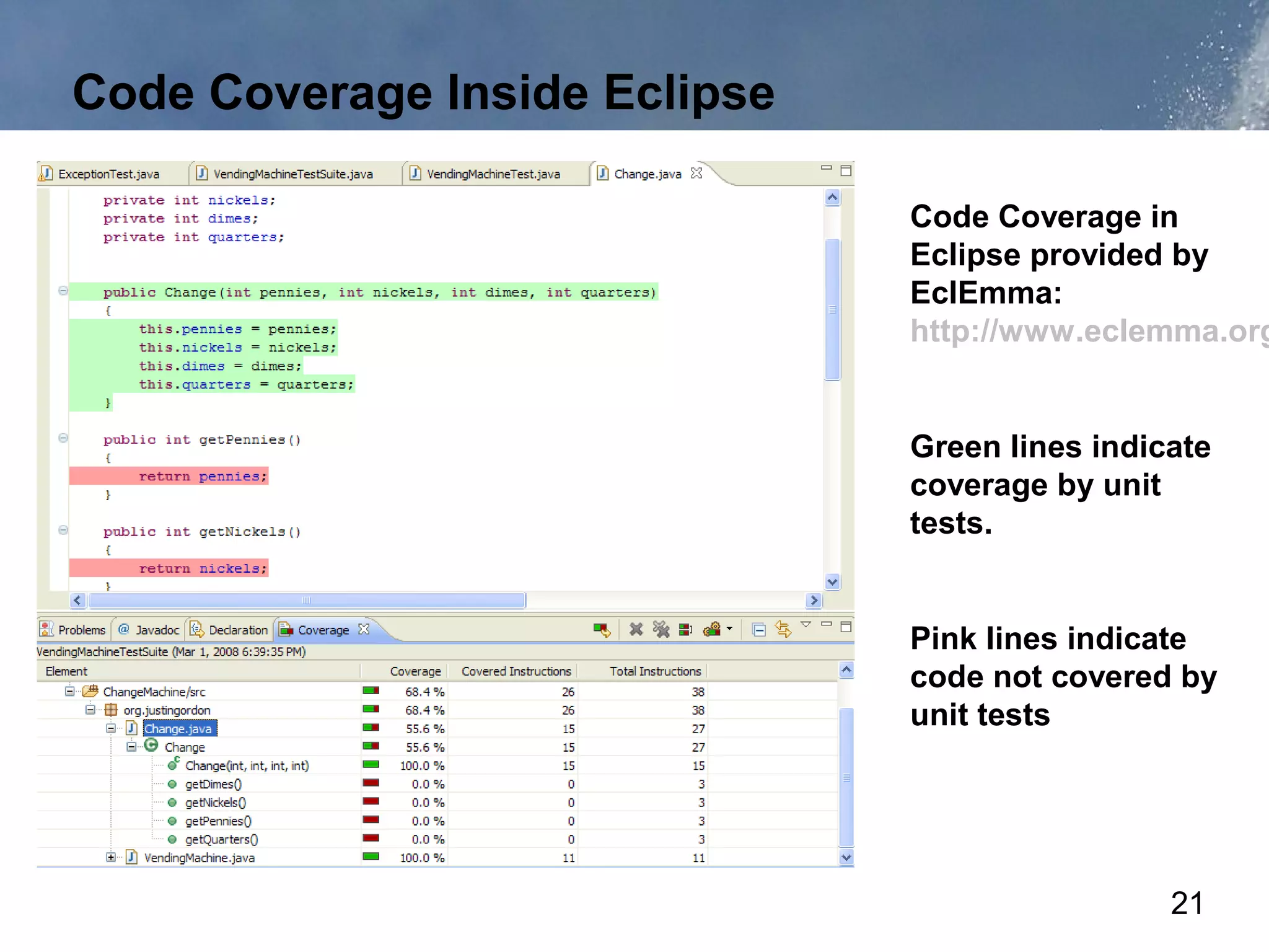 Code Coverage Inside Eclipse

                               Code Coverage in
                               Eclipse provided by
                               EclEmma:
                               http://www.eclemma.org


                               Green lines indicate
                               coverage by unit
                               tests.


                               Pink lines indicate
                               code not covered by
                               unit tests




                                                21
 