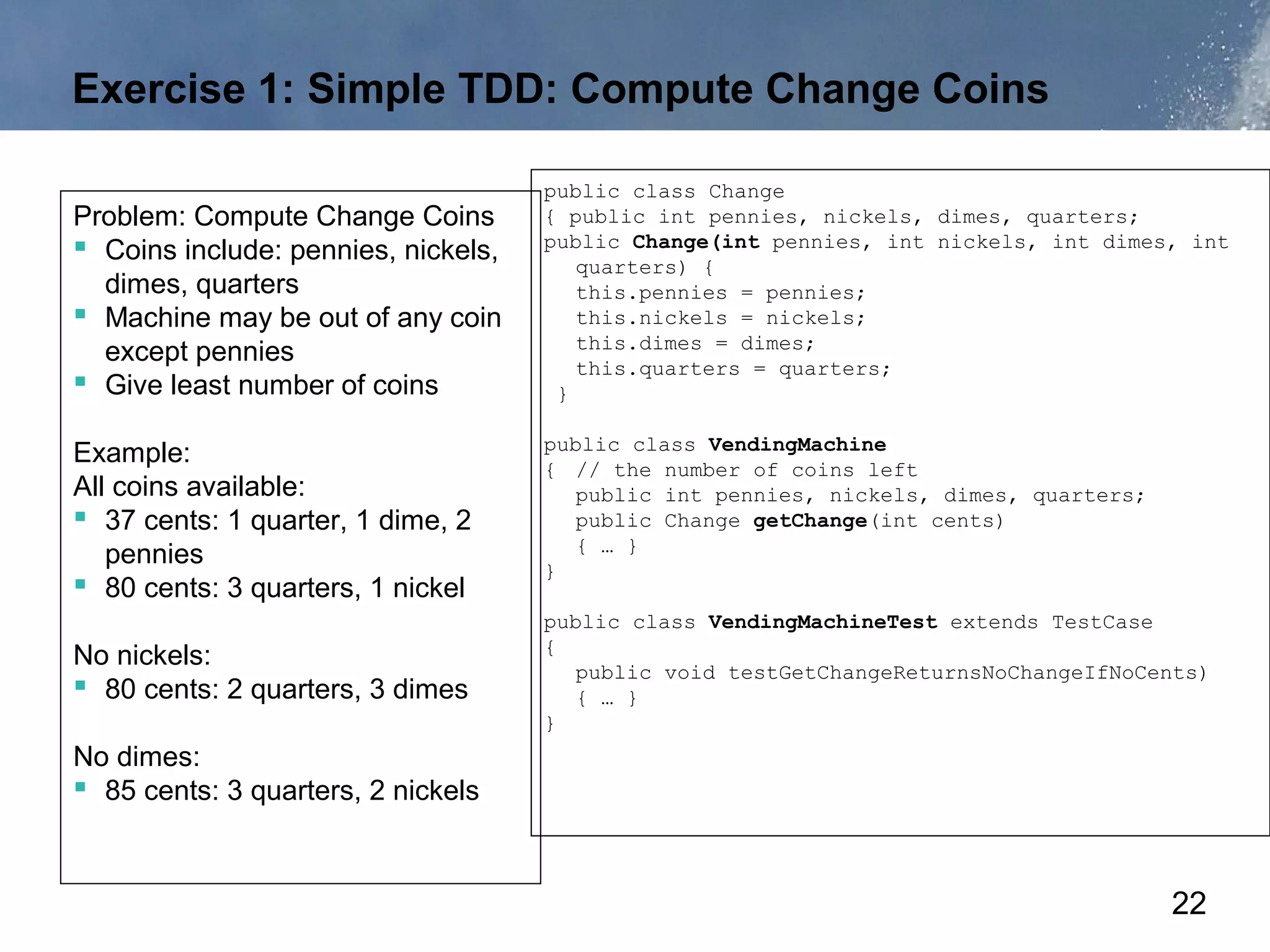 Exercise 1: Simple TDD: Compute Change Coins

                                     public class Change
Problem: Compute Change Coins        { public int pennies, nickels, dimes, quarters;
 Coins include: pennies, nickels,   public Change(int pennies, int nickels, int dimes, int
                                        quarters) {
  dimes, quarters                       this.pennies = pennies;
 Machine may be out of any coin        this.nickels = nickels;
                                        this.dimes = dimes;
  except pennies                        this.quarters = quarters;
 Give least number of coins          }

                                     public class VendingMachine
Example:                             { // the number of coins left
All coins available:                    public int pennies, nickels, dimes, quarters;
 37 cents: 1 quarter, 1 dime, 2        public Change getChange(int cents)
                                        { … }
   pennies                           }
 80 cents: 3 quarters, 1 nickel
                                     public class VendingMachineTest extends TestCase
                                     {
No nickels:                             public void testGetChangeReturnsNoChangeIfNoCents)
 80 cents: 2 quarters, 3 dimes         { … }
                                     }
No dimes:
 85 cents: 3 quarters, 2 nickels


                                                                                        22
 