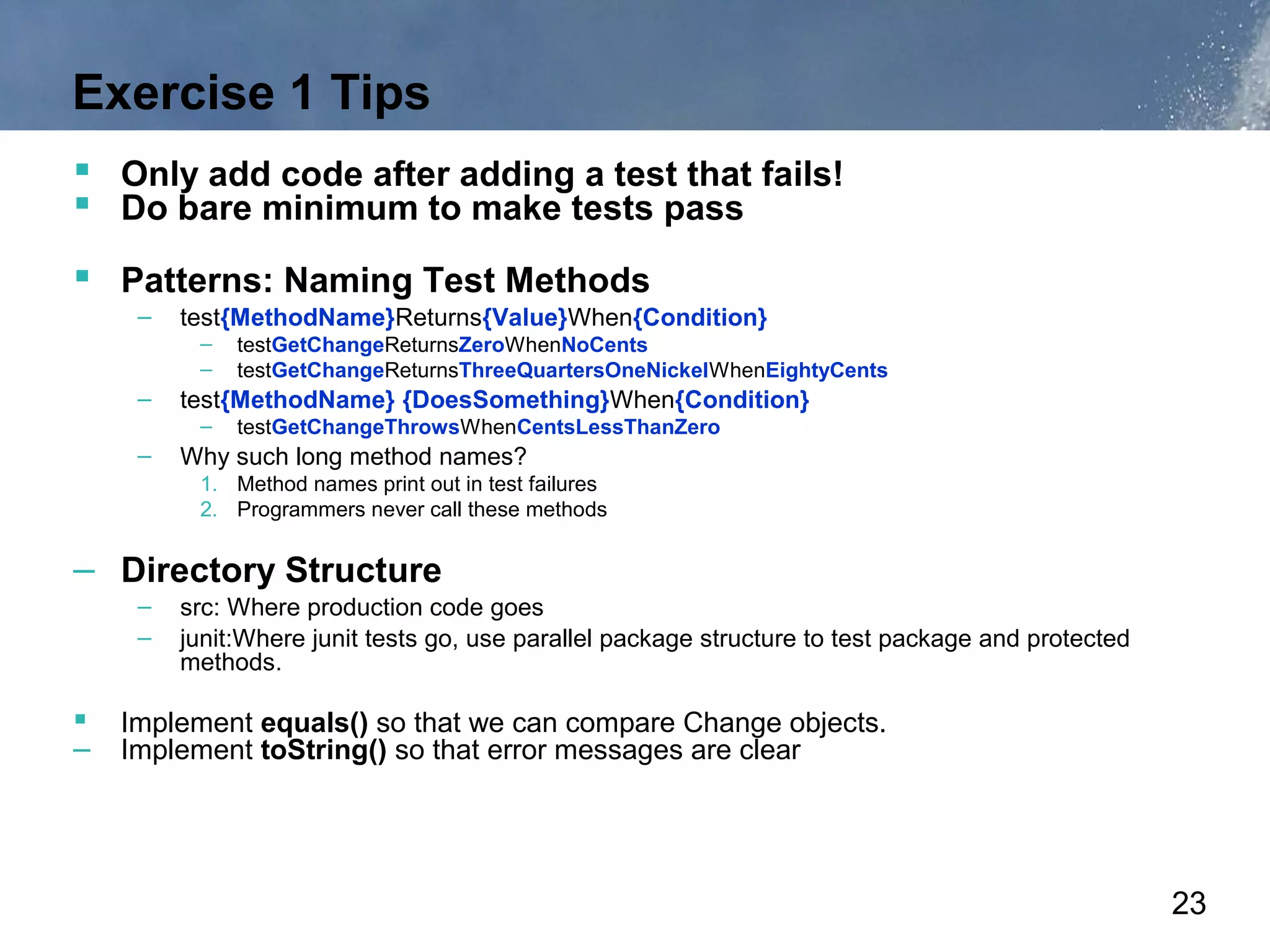 Exercise 1 Tips
 Only add code after adding a test that fails!
 Do bare minimum to make tests pass
 Patterns: Naming Test Methods
    –   test{MethodName}Returns{Value}When{Condition}
         –   testGetChangeReturnsZeroWhenNoCents
         –   testGetChangeReturnsThreeQuartersOneNickelWhenEightyCents
    –   test{MethodName} {DoesSomething}When{Condition}
         –   testGetChangeThrowsWhenCentsLessThanZero
    –   Why such long method names?
         1. Method names print out in test failures
         2. Programmers never call these methods


– Directory Structure
    –   src: Where production code goes
    –   junit:Where junit tests go, use parallel package structure to test package and protected
        methods.

 Implement equals() so that we can compare Change objects.
– Implement toString() so that error messages are clear




                                                                                                   23
 