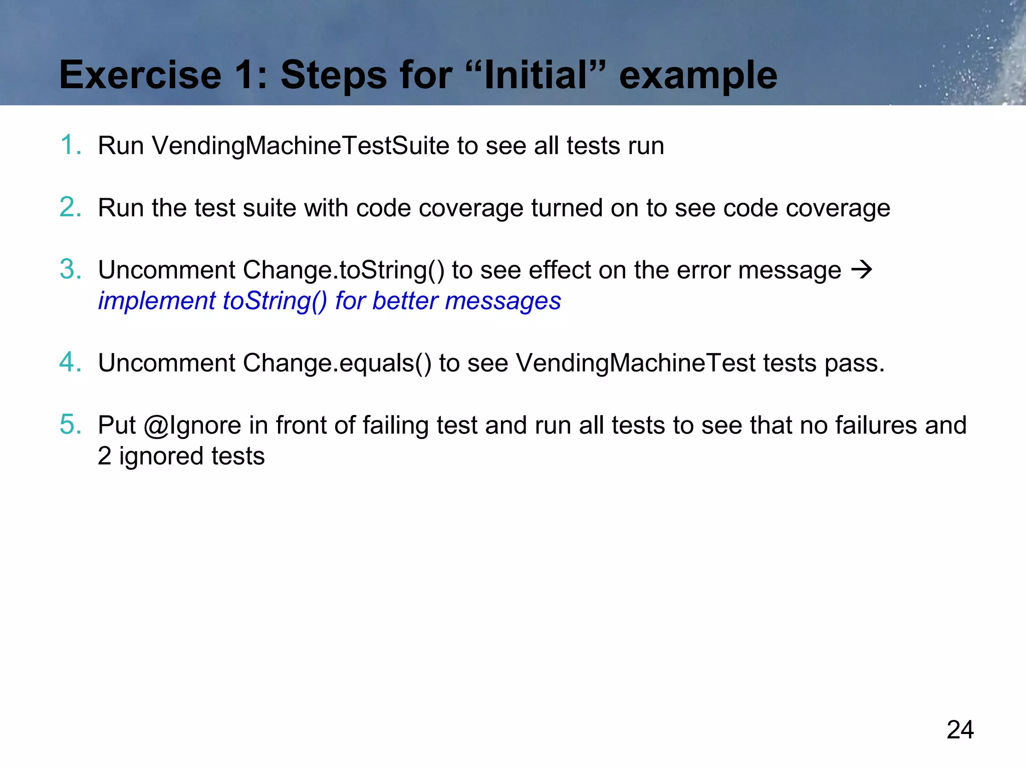 Exercise 1: Steps for “Initial” example
1. Run VendingMachineTestSuite to see all tests run

2. Run the test suite with code coverage turned on to see code coverage

3. Uncomment Change.toString() to see effect on the error message 
   implement toString() for better messages

4. Uncomment Change.equals() to see VendingMachineTest tests pass.

5. Put @Ignore in front of failing test and run all tests to see that no failures and
   2 ignored tests




                                                                                   24
 