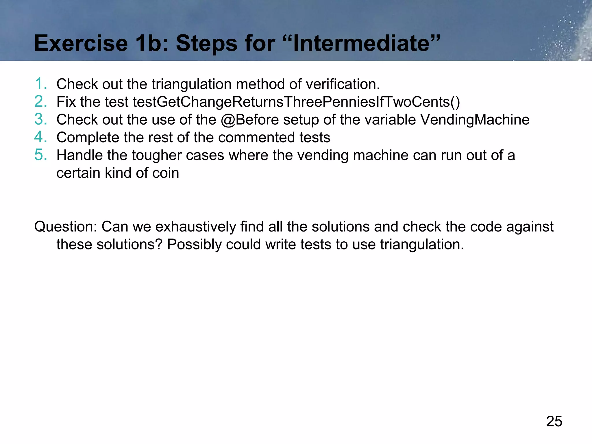 Exercise 1b: Steps for “Intermediate”
1.   Check out the triangulation method of verification.
2.   Fix the test testGetChangeReturnsThreePenniesIfTwoCents()
3.   Check out the use of the @Before setup of the variable VendingMachine
4.   Complete the rest of the commented tests
5.   Handle the tougher cases where the vending machine can run out of a
     certain kind of coin


Question: Can we exhaustively find all the solutions and check the code against
  these solutions? Possibly could write tests to use triangulation.




                                                                             25
 