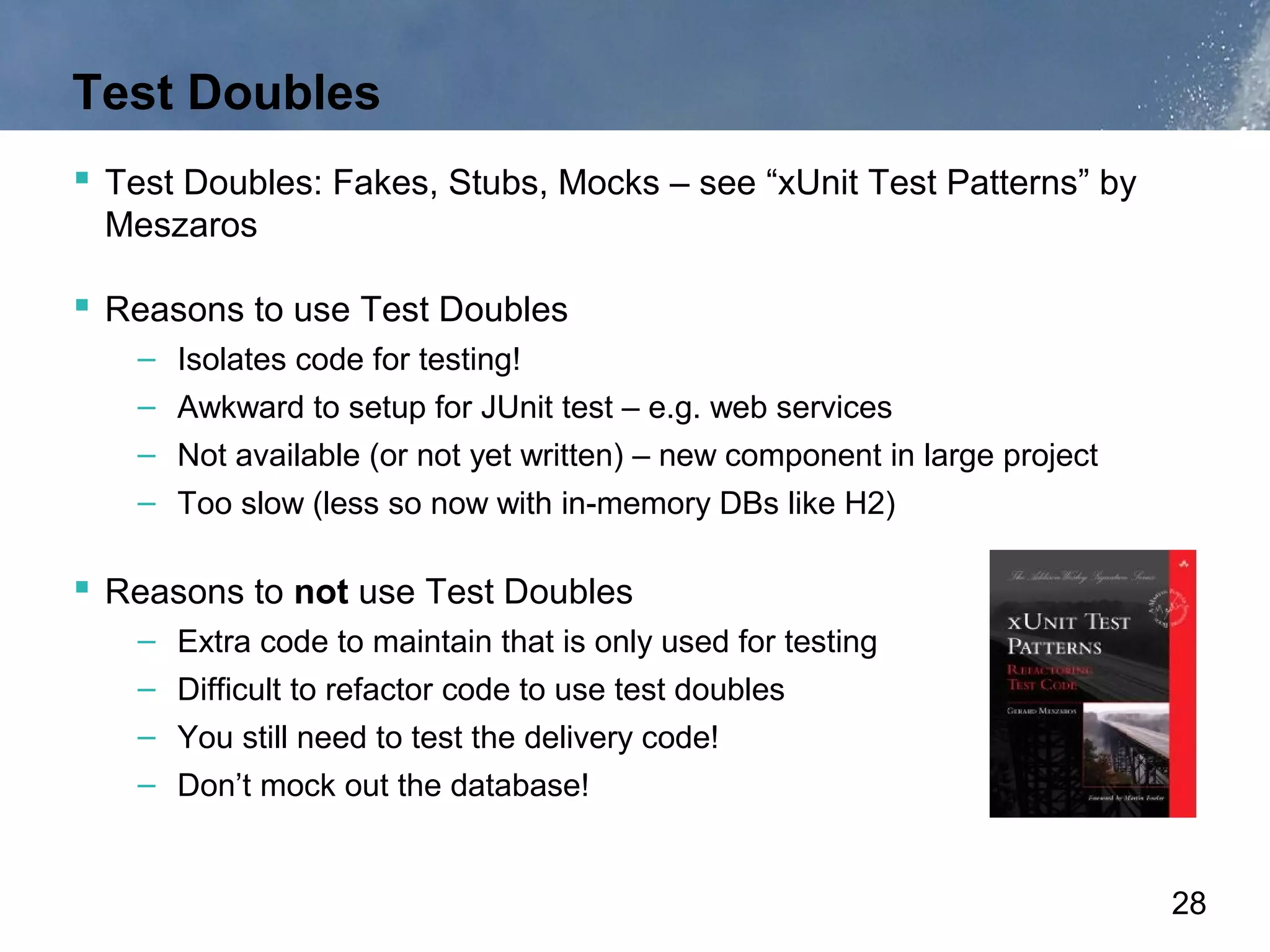 Test Doubles
 Test Doubles: Fakes, Stubs, Mocks – see “xUnit Test Patterns” by
 Meszaros

 Reasons to use Test Doubles
    – Isolates code for testing!
    – Awkward to setup for JUnit test – e.g. web services
    – Not available (or not yet written) – new component in large project
    – Too slow (less so now with in-memory DBs like H2)

 Reasons to not use Test Doubles
    – Extra code to maintain that is only used for testing
    – Difficult to refactor code to use test doubles
    – You still need to test the delivery code!
    – Don’t mock out the database!


                                                                            28
 
