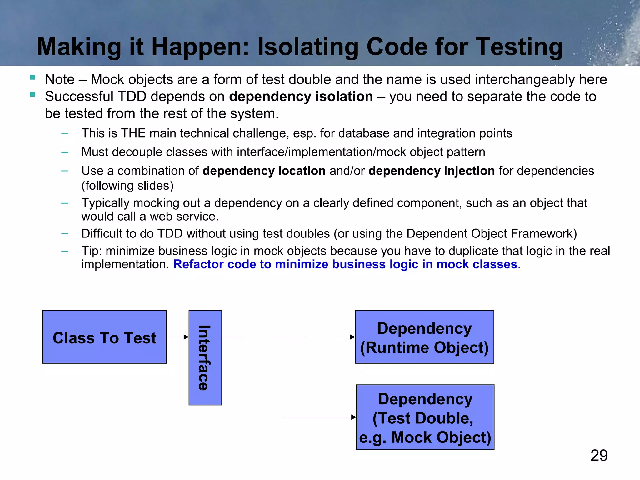 Making it Happen: Isolating Code for Testing
 Note – Mock objects are a form of test double and the name is used interchangeably here
 Successful TDD depends on dependency isolation – you need to separate the code to
  be tested from the rest of the system.
     –   This is THE main technical challenge, esp. for database and integration points
     –   Must decouple classes with interface/implementation/mock object pattern
     –   Use a combination of dependency location and/or dependency injection for dependencies
         (following slides)
     –   Typically mocking out a dependency on a clearly defined component, such as an object that
         would call a web service.
     –   Difficult to do TDD without using test doubles (or using the Dependent Object Framework)
     –   Tip: minimize business logic in mock objects because you have to duplicate that logic in the real
         implementation. Refactor code to minimize business logic in mock classes.




                                                              Dependency
                             Interface




   Class To Test
                                                            (Runtime Object)


                                                              Dependency
                                                             (Test Double,
                                                           e.g. Mock Object)
                                                                                                      29
 