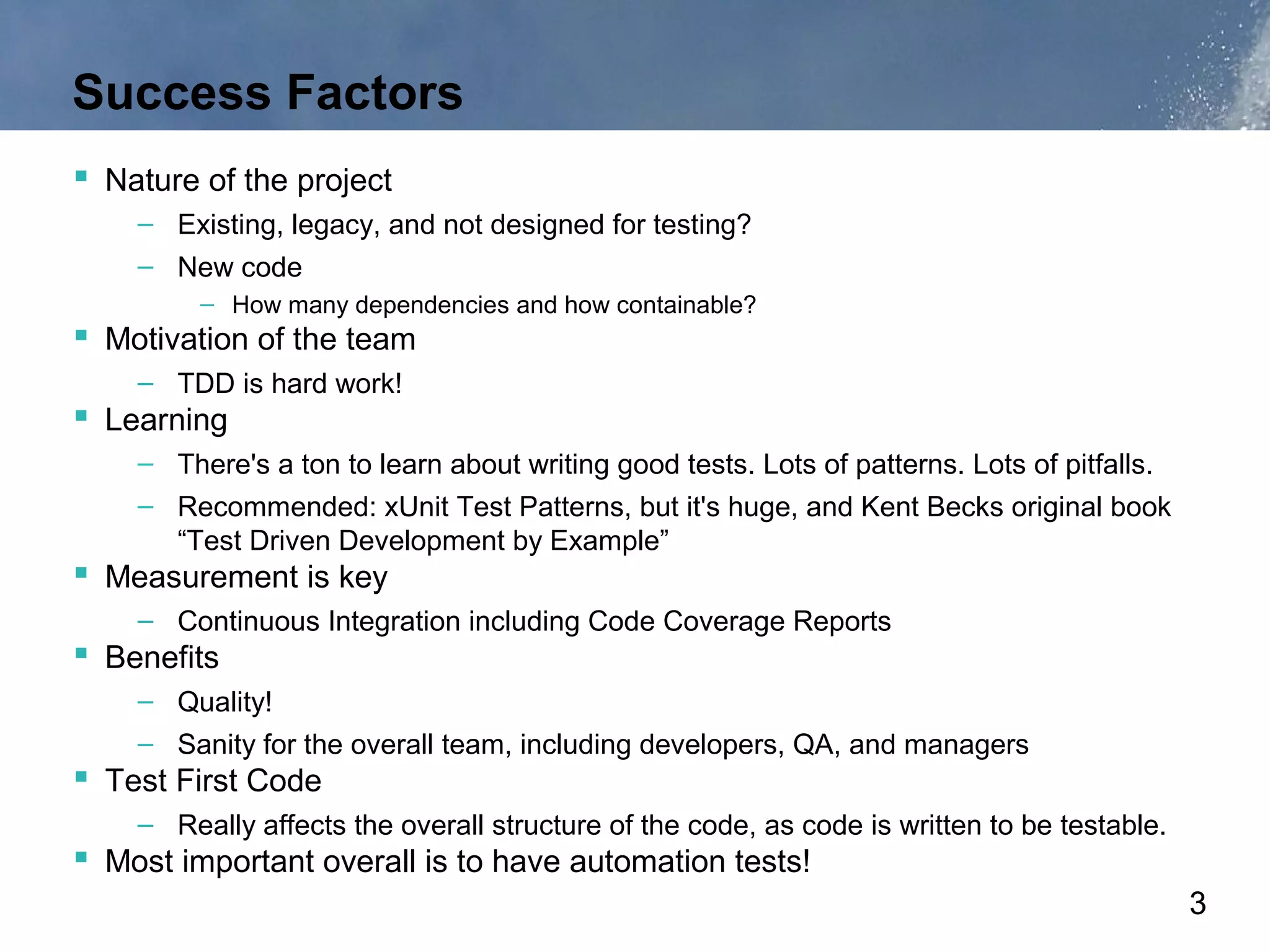 Success Factors
 Nature of the project
    – Existing, legacy, and not designed for testing?
    – New code
         – How many dependencies and how containable?
 Motivation of the team
    – TDD is hard work!
 Learning
    – There's a ton to learn about writing good tests. Lots of patterns. Lots of pitfalls.
    – Recommended: xUnit Test Patterns, but it's huge, and Kent Becks original book
      “Test Driven Development by Example”
 Measurement is key
    – Continuous Integration including Code Coverage Reports
 Benefits
    – Quality!
    – Sanity for the overall team, including developers, QA, and managers
 Test First Code
    – Really affects the overall structure of the code, as code is written to be testable.
 Most important overall is to have automation tests!
                                                                                             3
 