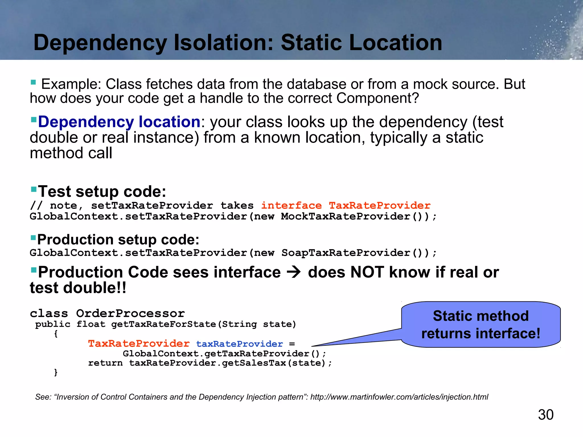 Dependency Isolation: Static Location
 Example: Class fetches data from the database or from a mock source. But
how does your code get a handle to the correct Component?
Dependency location: your class looks up the dependency (test
double or real instance) from a known location, typically a static
method call

Test setup code:
// note, setTaxRateProvider takes interface TaxRateProvider
GlobalContext.setTaxRateProvider(new MockTaxRateProvider());

Production setup code:
GlobalContext.setTaxRateProvider(new SoapTaxRateProvider());
Production Code sees interface  does NOT know if real or
test double!!
class OrderProcessor                                                                                           Static method
public float getTaxRateForState(String state)
   {                                                                                                         returns interface!
         TaxRateProvider taxRateProvider =
               GlobalContext.getTaxRateProvider();
         return taxRateProvider.getSalesTax(state);
   }

See: “Inversion of Control Containers and the Dependency Injection pattern”: http://www.martinfowler.com/articles/injection.html

                                                                                                                                   30
 